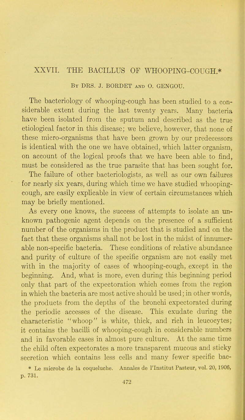 XXVII. THE BACILLUS OF WHOOPING-COUGH * By DRS. J. BORDET and O. GENGOU. The bacteriology of whooping-cough has been studied to a con- siderable extent during the last twenty years. Many bacteria have been isolated from the sputum and described as the true etiological factor in this disease; we believe, however, that none of these micro-organisms that have been grown by our predecessors is identical with the one we have obtained, which latter organism, on account of the logical proofs that we have been able to find, must be considered as the true parasite that has been sought for. The failure of other bacteriologists, as well as our own failures for nearly six years, during which time we have studied whooping- cough, are easily explicable in view of certain circumstances which may be briefly mentioned. As every one knows, the success of attempts to isolate an un- known pathogenic agent depends on the presence of a sufficient number of the organisms in the product that is studied and on the fact that these organisms shall not be lost in the midst of innumer- able non-specific bacteria. These conditions of relative abundance and purity of culture of the specific organism are not easily met with in the majority of cases of whooping-cough, except in the beginning. And, what is more, even during this beginning period only that part of the expectoration which comes from the region in which the bacteria are most active should be used; in other words, the products from the depths of the bronchi expectorated during the periodic accesses of the disease. This exudate during the characteristic whoop is white, thick, and rich in leucocytes; it contains the bacilli of whooping-cough in considerable numbers and in favorable cases in almost pure culture. At the same time the child often expectorates a more transparent mucous and sticky secretion which contains less cells and many fewer specific bac- * Le microbe de la coqueluche. Annales de l'Institut Pasteur, vol. 20, 1906, p. 731.