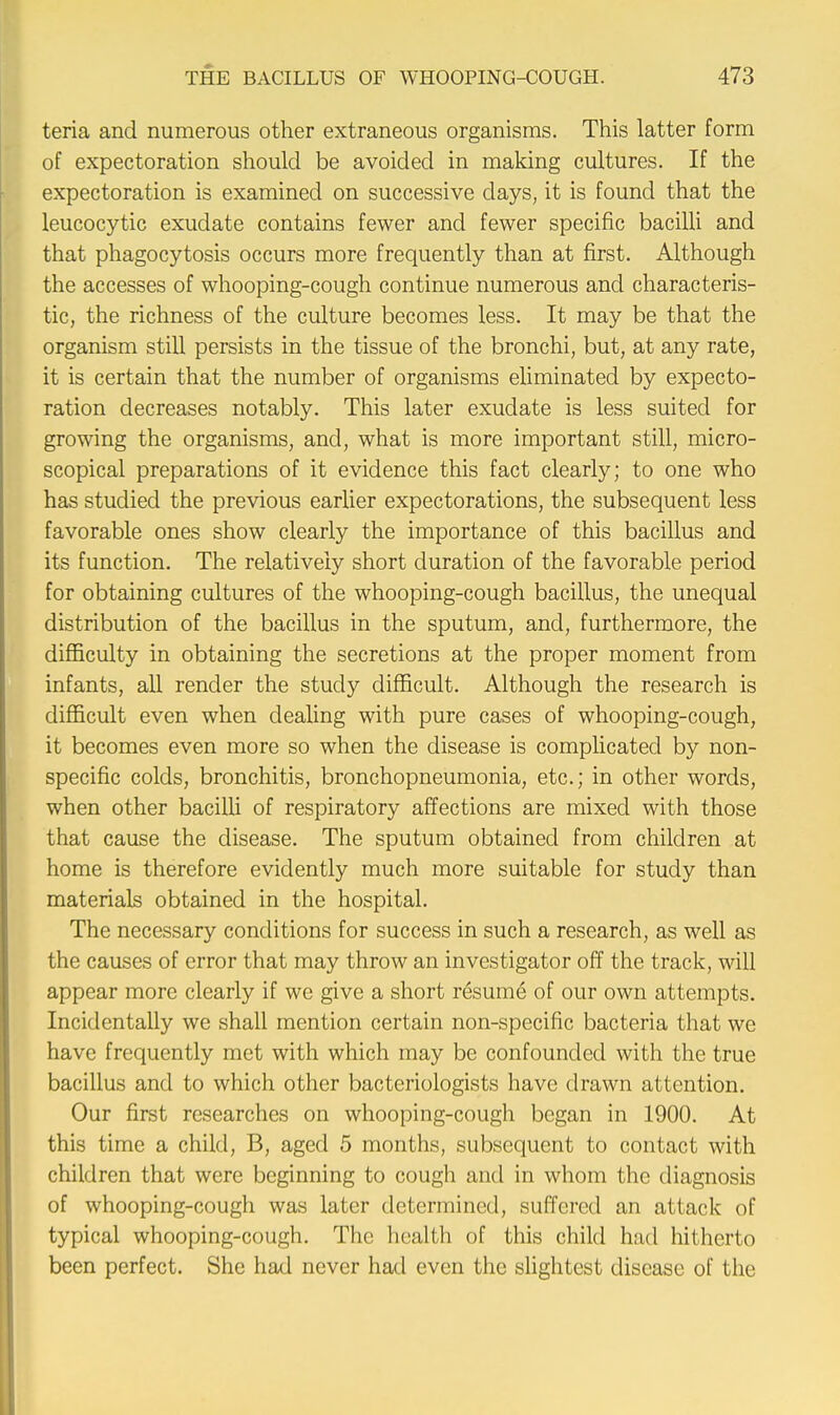 teria and numerous other extraneous organisms. This latter form of expectoration should be avoided in making cultures. If the expectoration is examined on successive days, it is found that the leucocytic exudate contains fewer and fewer specific bacilli and that phagocytosis occurs more frequently than at first. Although the accesses of whooping-cough continue numerous and characteris- tic, the richness of the culture becomes less. It may be that the organism still persists in the tissue of the bronchi, but, at any rate, it is certain that the number of organisms eliminated by expecto- ration decreases notably. This later exudate is less suited for growing the organisms, and, what is more important still, micro- scopical preparations of it evidence this fact clearly; to one who has studied the previous earlier expectorations, the subsequent less favorable ones show clearly the importance of this bacillus and its function. The relatively short duration of the favorable period for obtaining cultures of the whooping-cough bacillus, the unequal distribution of the bacillus in the sputum, and, furthermore, the difficulty in obtaining the secretions at the proper moment from infants, all render the study difficult. Although the research is difficult even when dealing with pure cases of whooping-cough, it becomes even more so when the disease is complicated by non- specific colds, bronchitis, bronchopneumonia, etc.; in other words, when other bacilli of respiratory affections are mixed with those that cause the disease. The sputum obtained from children at home is therefore evidently much more suitable for study than materials obtained in the hospital. The necessary conditions for success in such a research, as well as the causes of error that may throw an investigator off the track, will appear more clearly if we give a short resume of our own attempts. Incidentally we shall mention certain non-specific bacteria that we have frequently met with which may be confounded with the true bacillus and to which other bacteriologists have drawn attention. Our first researches on whooping-cough began in 1900. At this time a child, B, aged 5 months, subsequent to contact with children that were beginning to cough and in whom the diagnosis of whooping-cough was later determined, suffered an attack of typical whooping-cough. The health of this child had hitherto been perfect. She had never had even the slightest disease of the