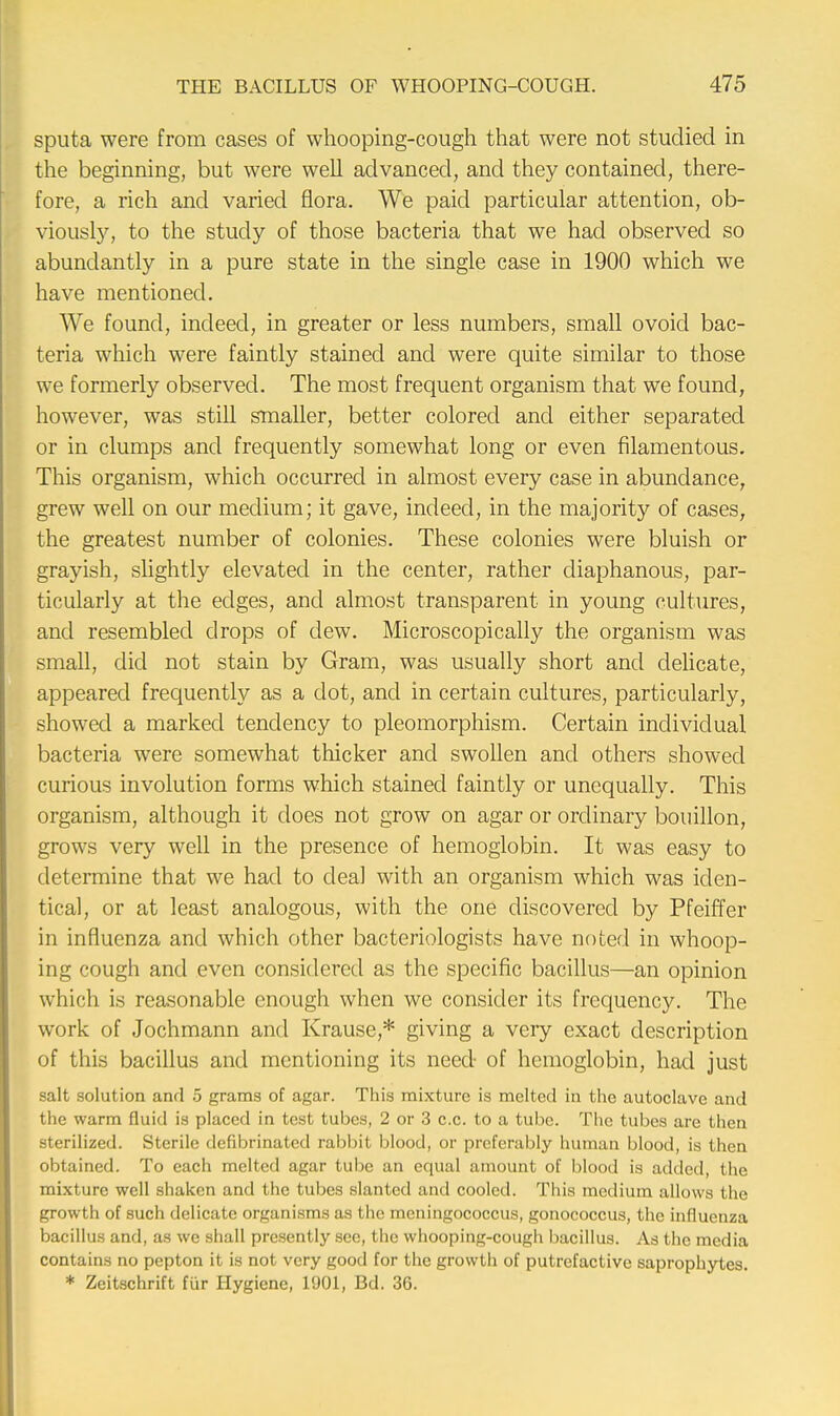 sputa were from cases of whooping-cough that were not studied in the beginning, but were well advanced, and they contained, there- fore, a rich and varied flora. We paid particular attention, ob- viously, to the study of those bacteria that we had observed so abundantly in a pure state in the single case in 1900 which we have mentioned. We found, indeed, in greater or less numbers, small ovoid bac- teria which were faintly stained and were quite similar to those we formerly observed. The most frequent organism that we found, however, was still smaller, better colored and either separated or in clumps and frequently somewhat long or even filamentous. This organism, which occurred in almost every case in abundance, grew well on our medium; it gave, indeed, in the majority of cases, the greatest number of colonies. These colonies were bluish or grayish, slightly elevated in the center, rather diaphanous, par- ticularly at the edges, and almost transparent in young cultures, and resembled drops of dew. Microscopically the organism was small, did not stain by Gram, was usually short and delicate, appeared frequently as a dot, and in certain cultures, particularly, showed a marked tendency to pleomorphism. Certain individual bacteria were somewhat thicker and swollen and others showed curious involution forms which stained faintly or unequally. This organism, although it does not grow on agar or ordinary bouillon, grows very well in the presence of hemoglobin. It was easy to determine that we had to dea] with an organism which was iden- tical, or at least analogous, with the one discovered by Pfeiffer in influenza and which other bacteriologists have noted in whoop- ing cough and even considered as the specific bacillus—an opinion which is reasonable enough when we consider its frequency. The work of Jochmann and Krause,* giving a veiy exact description of this bacillus and mentioning its need- of hemoglobin, had just salt solution and 5 grams of agar. This mixture is melted in the autoclave and the warm fluid is placed in test tubes, 2 or 3 c.c. to a tube. The tubes are then sterilized. Sterile defibrinated rabbit blood, or preferably human blood, is then obtained. To each melted agar tube an equal amount of blood is added, the mixture well shaken and the tubes slanted and cooled. This medium allows the growth of such delicate organisms as the meningococcus, gonococcus, the influenza bacillus and, as we shall presently see, the whooping-cough bacillus. As the media contains no pepton it is not very good for the growth of putrefactive saprophytes. * Zeitschrift fur Hygiene, 1901, Bd. 36.