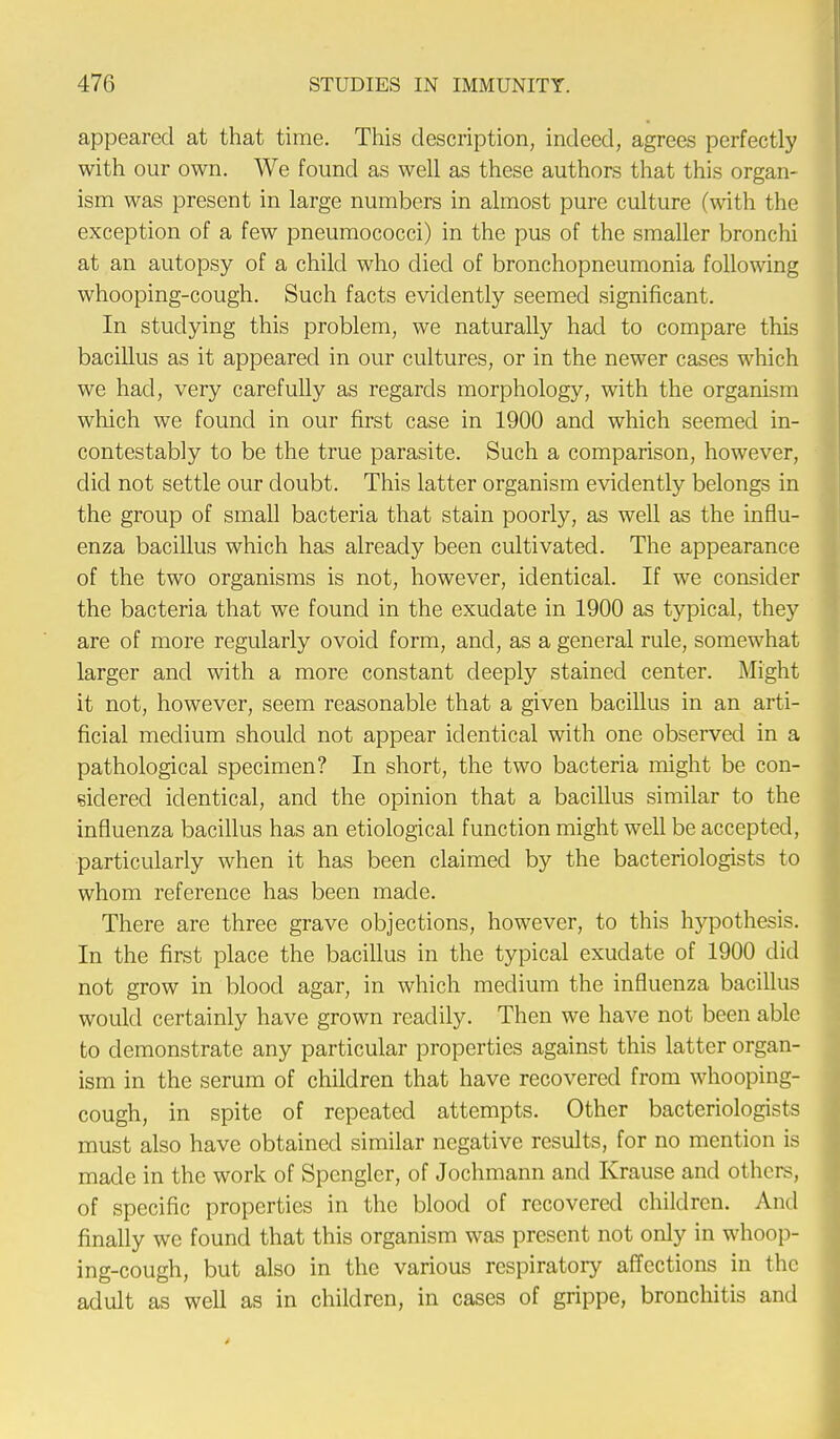 appeared at that time. This description, indeed, agrees perfectly with our own. We found as well as these authors that this organ- ism was present in large numbers in almost pure culture (with the exception of a few pneumococci) in the pus of the smaller bronchi at an autopsy of a child who died of bronchopneumonia following whooping-cough. Such facts evidently seemed significant. In studying this problem, we naturally had to compare this bacillus as it appeared in our cultures, or in the newer cases which we had, very carefully as regards morphology, with the organism which we found in our first case in 1900 and which seemed in- contestably to be the true parasite. Such a comparison, however, did not settle our doubt. This latter organism evidently belongs in the group of small bacteria that stain poorly, as well as the influ- enza bacillus which has already been cultivated. The appearance of the two organisms is not, however, identical. If we consider the bacteria that we found in the exudate in 1900 as typical, they are of more regularly ovoid form, and, as a general rule, somewhat larger and with a more constant deeply stained center. Might it not, however, seem reasonable that a given bacillus in an arti- ficial medium should not appear identical with one observed in a pathological specimen? In short, the two bacteria might be con- sidered identical, and the opinion that a bacillus similar to the influenza bacillus has an etiological function might well be accepted, particularly when it has been claimed by the bacteriologists to whom reference has been made. There are three grave objections, however, to this hypothesis. In the first place the bacillus in the typical exudate of 1900 did not grow in blood agar, in which medium the influenza bacillus would certainly have grown readily. Then we have not been able to demonstrate any particular properties against this latter organ- ism in the serum of children that have recovered from whooping- cough, in spite of repeated attempts. Other bacteriologists must also have obtained similar negative results, for no mention is made in the work of Spongier, of Jochmann and Krause and others, of specific properties in the blood of recovered children. And finally we found that this organism was present not only in whoop- ing-cough, but also in the various respiratory affections in the adult as well as in children, in cases of grippe, bronchitis and