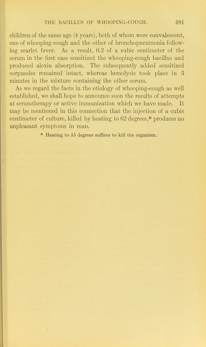 children of the same age (4 years), both of whom were convalescent, one of whooping cough and the other of bronchopneumonia follow- ing scarlet fever. As a result, 0.2 of a cubic centimeter of the serum in the first case sensitized the whooping-cough bacillus and produced alexin absorption. The subsequently added sensitized corpuscles remained intact, whereas hemolysis took place in 5 minutes in the mixture containing the other serum. As we regard the facts in the etiology of whooping-cough as well established, we shall hope to announce soon the results of attempts at serumtherapy or active immunization which we have made. It may be mentioned in this connection that the injection of a cubic centimeter of culture, killed by heating to 62 degrees,* produces no unpleasant symptoms in man. * Heating to 55 degrees suffices to kill the organism.