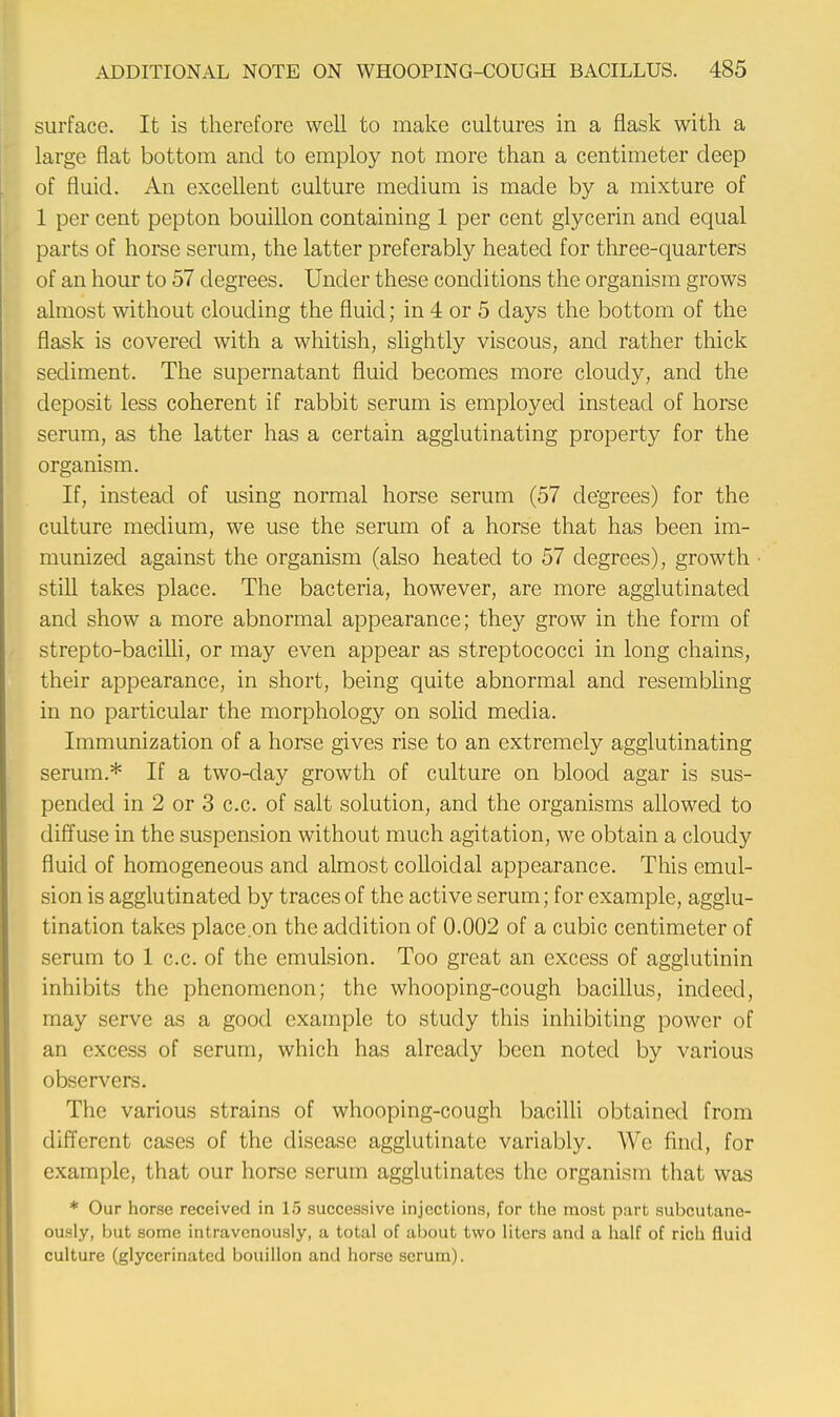 surface. It is therefore well to make cultures in a flask with a large flat bottom and to employ not more than a centimeter deep of fluid. An excellent culture medium is made by a mixture of 1 per cent pepton bouillon containing 1 per cent glycerin and equal parts of horse serum, the latter preferably heated for three-quarters of an hour to 57 degrees. Under these conditions the organism grows almost without clouding the fluid; in 4 or 5 days the bottom of the flask is covered with a whitish, slightly viscous, and rather thick sediment. The supernatant fluid becomes more cloudy, and the deposit less coherent if rabbit serum is employed instead of horse serum, as the latter has a certain agglutinating property for the organism. If, instead of using normal horse serum (57 degrees) for the culture medium, we use the serum of a horse that has been im- munized against the organism (also heated to 57 degrees), growth ■ still takes place. The bacteria, however, are more agglutinated and show a more abnormal appearance; they grow in the form of strepto-bacilli, or may even appear as streptococci in long chains, their appearance, in short, being quite abnormal and resembling in no particular the morphology on solid media. Immunization of a horse gives rise to an extremely agglutinating serum.* If a two-day growth of culture on blood agar is sus- pended in 2 or 3 c.c. of salt solution, and the organisms allowed to diffuse in the suspension without much agitation, we obtain a cloudy fluid of homogeneous and almost colloidal appearance. This emul- sion is agglutinated by traces of the active serum; for example, agglu- tination takes place on the addition of 0.002 of a cubic centimeter of serum to 1 c.c. of the emulsion. Too great an excess of agglutinin inhibits the phenomenon; the whooping-cough bacillus, indeed, may serve as a good example to study this inhibiting power of an excess of serum, which has already been noted by various observers. The various strains of whooping-cough bacilli obtained from different cases of the disease agglutinate variably. We find, for example, that our horse serum agglutinates the organism that was * Our horse received in 15 successive injections, for the most part subcutane- ously, but some intravenously, a total of about two liters and a half of rich fluid culture (glycerinated bouillon and horse scrum).