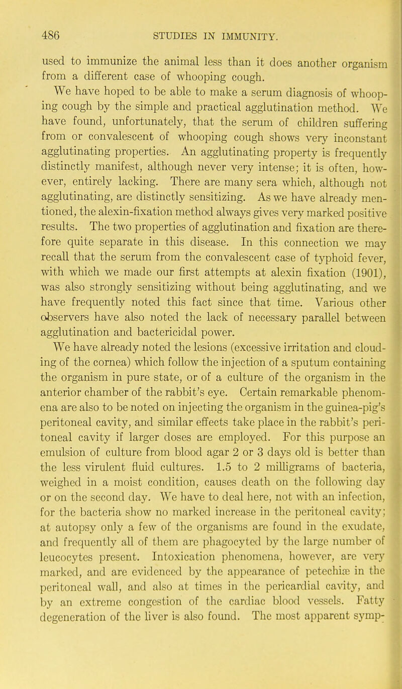 used to immunize the animal less than it does another organism from a different case of whooping cough. We have hoped to be able to make a serum diagnosis of whoop- ing cough by the simple and practical agglutination method. We have found, unfortunately, that the serum of children suffering from or convalescent of whooping cough shows very inconstant agglutinating properties. An agglutinating property is frequently distinctly manifest, although never very intense; it is often, how- ever, entirely lacking. There are many sera which, although not agglutinating, are distinctly sensitizing. As we have already men- tioned, the alexin-fixation method always gives very marked positive results. The two properties of agglutination and fixation are there- fore quite separate in this disease. In this connection we may recall that the serum from the convalescent case of typhoid fever, with which we made our first attempts at alexin fixation (1901), was also strongly sensitizing without being agglutinating, and we have frequently noted this fact since that time. Various other observers have also noted the lack of necessary parallel between agglutination and bactericidal power. We have already noted the lesions (excessive irritation and cloud- ing of the cornea) which follow the injection of a sputum containing the organism in pure state, or of a culture of the organism in the anterior chamber of the rabbit's eye. Certain remarkable phenom- ena are also to be noted on injecting the organism in the guinea-pig's peritoneal cavity, and similar effects take place in the rabbit's peri- toneal cavity if larger closes are employed. For this purpose an emulsion of culture from blood agar 2 or 3 days old is better than the less virulent fluid cultures. 1.5 to 2 milligrams of bacteria, weighed in a moist condition, causes death on the following day or on the second day. We have to deal here, not with an infection, for the bacteria show no marked increase in the peritoneal cavity; at autopsy only a few of the organisms are found in the exudate, and frequently all of them are phagocyted by the large number of leucocytes present. Intoxication phenomena, however, are very marked, and are evidenced by the appearance of petechia in the peritoneal wall, and also at times in the pericardial cavity, and by an extreme congestion of the cardiac blood vessels. Fatty degeneration of the liver is also found. The most apparent symp-