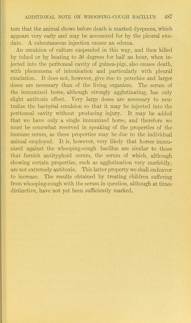 torn that the animal shows before death is marked dyspnoea, which appears very early and may be accounted for by the pleural exu- date. A subcutaneous injection causes an edema. An emulsion of culture suspended in this way, and then killed by toluol or by heating to 56 degrees for half an hour, when in- jected into the peritoneal cavity of guinea-pigs, also causes death, with phenomena of intoxication and particularly with pleural exudation. It does not, however, give rise to petechise and larger doses are necessary than of the living organism. The serum of the immunized horse, although strongly agglutinating, has only slight antitoxic effect. Very large doses are necessary to neu- tralize the bacterial emulsion so that it may be injected into the peritoneal cavity without producing injury. It may be added that we have only a single immunized horse, and therefore we must be somewhat reserved in speaking of the properties of the immune serum, as these properties may be due to the individual animal employed. It is, however, very likely that horses immu- nized against the whooping-cough bacillus are similar to those that furnish antityphoid serum, the serum of which, although showing certain properties, such as agglutination very markedly, are not extremely antitoxic. This latter property we shall endeavor to increase. The results obtained by treating children suffering from whooping-cough with the serum in question, although at times distinctive, have not yet been sufficiently marked.