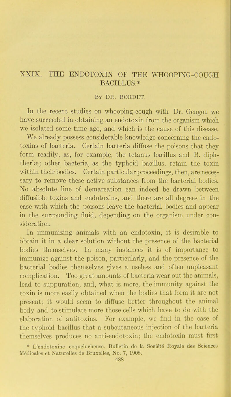 BACILLUS* By DR. BORDET. In the recent studies on whooping-cough with Dr. Gengou we have succeeded in obtaining an endotoxin from the organism which we isolated some time ago, and which is the cause of this disease. We already possess considerable knowledge concerning the endo- toxins of bacteria. Certain bacteria diffuse the poisons that they form readily, as, for example, the tetanus bacillus and B. diph- therise; other bacteria, as the typhoid bacillus, retain the toxin within their bodies. Certain particular proceedings, then, are neces- sary to remove these active substances from the bacterial bodies. No absolute line of demarcation can indeed be drawn between diffusible toxins and endotoxins, and there are all degrees in the ease with which the poisons leave the bacterial bodies and appear in the surrounding fluid, depending on the organism under con- sideration. In immunizing animals with an endotoxin, it is desirable to obtain it in a clear solution without the presence of the bacterial bodies themselves. In many instances it is of importance to immunize against the poison, particularly, and the presence of the bacterial bodies themselves gives a useless and often unpleasant complication. Too great amounts of bacteria wear out the animals, lead to suppuration, and, what is more, the immunity against the toxin is more easily obtained when the bodies that form it are not present; it would seem to diffuse better throughout the animal body and to stimulate more those cells which have to do with the elaboration of antitoxins. For example, we find in the case of the typhoid bacillus that a subcutaneous injection of the bacteria themselves produces no anti-endotoxin; the endotoxin must first * L'endotoxine coquelucheuse. Bulletin de la Soctete Royale des Sciences M6dicales ct Naturelles de Bruxelles, No. 7, 1908.