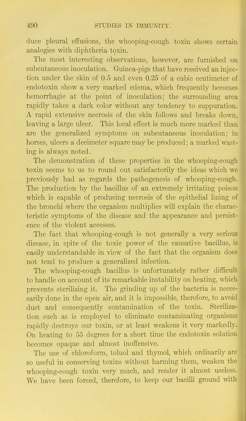 duce pleural effusions, the whooping-cough toxin shows certain analogies with diphtheria toxin. The most interesting observations, however, are furnished on subcutaneous inoculation. Guinea-pigs that have received an injec- tion under the skin of 0.5 and even 0.25 of a cubic centimeter of endotoxin show a very marked edema, which frequently becomes hemorrhagic at the point of inoculation; the surrounding area rapidly takes a dark color without any tendency to suppuration. A rapid extensive necrosis of the skin follows and breaks down, leaving a large ulcer. This local effect is much more marked than are the generalized symptoms on subcutaneous inoculation; in horses, ulcers a decimeter square may be produced; a marked wast- ing is always noted. The demonstration of these properties in the whooping-cough toxin seems to us to round out satisfactorily the ideas which we previously had as regards the pathogenesis of whooping-cough. The production by the bacillus of an extremely irritating poison which is capable of producing necrosis of the epithelial lining of the bronchi where the organism multiplies will explain the charac- teristic symptoms of the disease and the appearance and persist- ence of the violent accesses. The fact that whooping-cough is not generally a very serious disease, in spite of the toxic power of the causative bacillus, is easily understandable in view of the fact that the organism does not tend to produce a generalized infection. The whooping-cough bacillus is unfortunately rather difficult to handle on account of its remarkable instability on heating, which prevents sterilizing it. The grinding up of the bacteria is neces- sarily clone in the open air, and it is impossible, therefore, to avoid dust and consequently contamination of the toxin. Steriliza- tion such as is employed to eliminate contaminating organisms rapidly destroys our toxin, or at least weakens it very markedly. On heating to 55 degrees for a short time the endotoxin solution becomes opaque and almost inoffensive. The use of chloroform, toluol and thymol, which ordinarily are so useful in conserving toxins without harming them, weaken the whooping-cough toxin very much, and render it almost useless. We have been forced, therefore, to keep our bacilli ground with