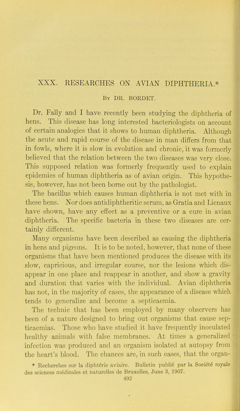 XXX. RESEARCHES ON AVIAN DIPHTHERIA* By DR. BORDET. Dr. Fally and I have recently been studying the diphtheria of hens. This disease has long interested bacteriologists on account of certain analogies that it shows to human diphtheria. Although the acute and rapid course of the disease in man differs from that in fowls, where it is slow in evolution and chronic, it was formerly believed that the relation between the two diseases was very close. This supposed relation was formerly frequently used to explain epidemics of human diphtheria as of avian origin. This hypothe- sis, however, has not been borne out by the pathologist. The bacillus which causes human diphtheria is not met with in these hens. Nor does antidiphtheritic serum, as Gratia and Lienaux have shown, have any effect as a preventive or a cure in avian diphtheria. The specific bacteria in these two diseases are cer- tainly different. Many organisms have been described as causing the diphtheria in hens and pigeons. It is to be noted, however, that none of these organisms that have been mentioned produces the disease with its slow, capricious, and irregular course, nor the lesions which dis- appear in one place and reappear in another, and show a gravity and duration that varies with the individual. Avian diphtheria has not, in the majority of cases, the appearance of a disease which tends to generalize and become a septicaemia. The technic that has been employed by many observers has been of a nature designed to bring out organisms that cause sep- ticaemias. Those who have studied it have frequently inoculated healthy animals with false membranes. At times a generalized infection was produced and an organism isolated at autopsy from the heart's blood. The chances are, in such cases, that the organ- * Rcchcrches sur la dipht6rie aviairc. Bulletin public par la Socidte royale des sciences m6dicales et naturclles de Bruxellcs, June 3, 1907.