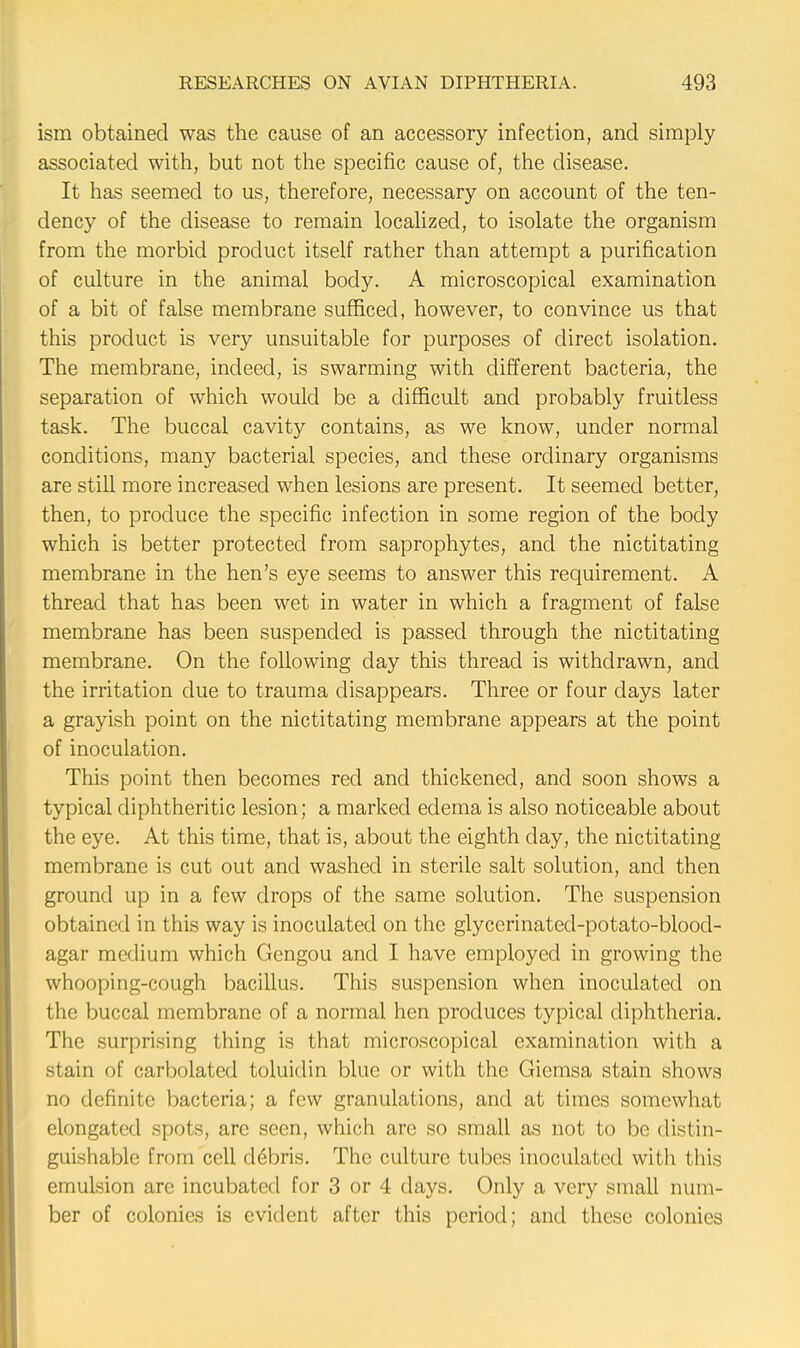 ism obtained was the cause of an accessory infection, and simply associated with, but not the specific cause of, the disease. It has seemed to us, therefore, necessary on account of the ten- dency of the disease to remain localized, to isolate the organism from the morbid product itself rather than attempt a purification of culture in the animal body. A microscopical examination of a bit of false membrane sufficed, however, to convince us that this product is very unsuitable for purposes of direct isolation. The membrane, indeed, is swarming with different bacteria, the separation of which would be a difficult and probably fruitless task. The buccal cavity contains, as we know, under normal conditions, many bacterial species, and these ordinary organisms are still more increased when lesions are present. It seemed better, then, to produce the specific infection in some region of the body which is better protected from saprophytes, and the nictitating membrane in the hen's eye seems to answer this requirement. A thread that has been wet in water in which a fragment of false membrane has been suspended is passed through the nictitating membrane. On the following day this thread is withdrawn, and the irritation due to trauma disappears. Three or four days later a grayish point on the nictitating membrane appears at the point of inoculation. This point then becomes red and thickened, and soon shows a typical diphtheritic lesion; a marked edema is also noticeable about the eye. At this time, that is, about the eighth day, the nictitating membrane is cut out and washed in sterile salt solution, and then ground up in a few drops of the same solution. The suspension obtained in this way is inoculated on the glycerinated-potato-blood- agar medium which Gengou and I have employed in growing the whooping-cough bacillus. This suspension when inoculated on the buccal membrane of a normal hen produces typical diphtheria. The surprising thing is that microscopical examination with a stain of carbolated toluidin blue or with the Giemsa stain shows no definite bacteria; a few granulations, and at times somewhat elongated spots, are seen, which are so small as not to be distin- guishable from cell debris. The culture tubes inoculated with this emulsion are incubated for 3 or 4 days. Only a very small num- ber of colonies is evident after this period; and these colonies