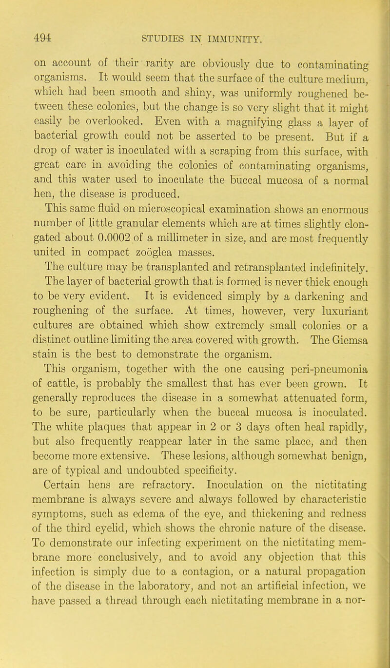 on account of their rarity are obviously due to contaminating organisms. It would seem that the surface of the culture medium, which had been smooth and shiny, was uniformly roughened be- tween these colonies, but the change is so very slight that it might easily be overlooked. Even with a magnifying glass a layer of bacterial growth could not be asserted to be present. But if a drop of water is inoculated with a scraping from this surface, with great care in avoiding the colonies of contaminating organisms, and this water used to inoculate the buccal mucosa of a normal hen, the disease is produced. This same fluid on microscopical examination shows an enormous number of little granular elements which are at times slightly elon- gated about 0.0002 of a millimeter in size, and are most frequently united in compact zooglea masses. The culture may be transplanted and retransplanted indefinitely. The layer of bacterial growth that is formed is never thick enough to be very evident. It is evidenced simply by a darkening and roughening of the surface. At times, however, very luxuriant cultures are obtained which show extremely small colonies or a distinct outline limiting the area covered with growth. The Giemsa stain is the best to demonstrate the organism. This organism, together with the one causing peri-pneumonia of cattle, is probably the smallest that has ever been grown. It generally reproduces the disease in a somewhat attenuated form, to be sure, particularly when the buccal mucosa is inoculated. The white plaques that appear in 2 or 3 days often heal rapidly, but also frequently reappear later in the same place, and then become more extensive. These lesions, although somewhat benign, are of typical and undoubted specificity. Certain hens are refractory. Inoculation on the nictitating membrane is always severe and always followed by characteristic symptoms, such as edema of the eye, and thickening and redness of the third eyelid, which shows the chronic nature of the disease. To demonstrate our infecting experiment on the nictitating mem- brane more conclusively, and to avoid any objection that this infection is simply due to a contagion, or a natural propagation of the disease in the laboratory, and not an artifieial infection, we have passed a thread through each nictitating membrane in a nor-