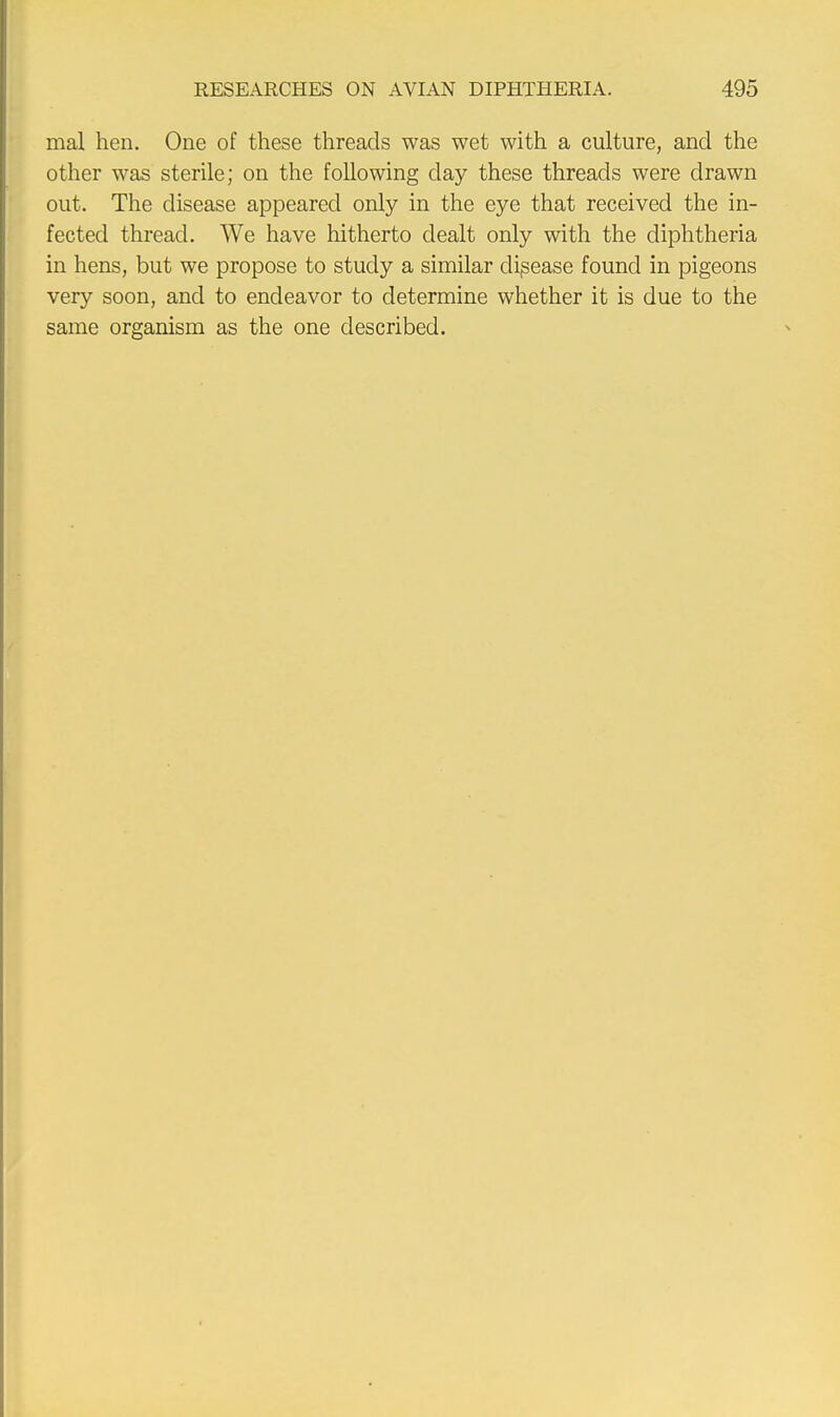 mal hen. One of these threads was wet with a culture, and the other was sterile; on the following day these threads were drawn out. The disease appeared only in the eye that received the in- fected thread. We have hitherto dealt only with the diphtheria in hens, but we propose to study a similar disease found in pigeons very soon, and to endeavor to determine whether it is due to the same organism as the one described.