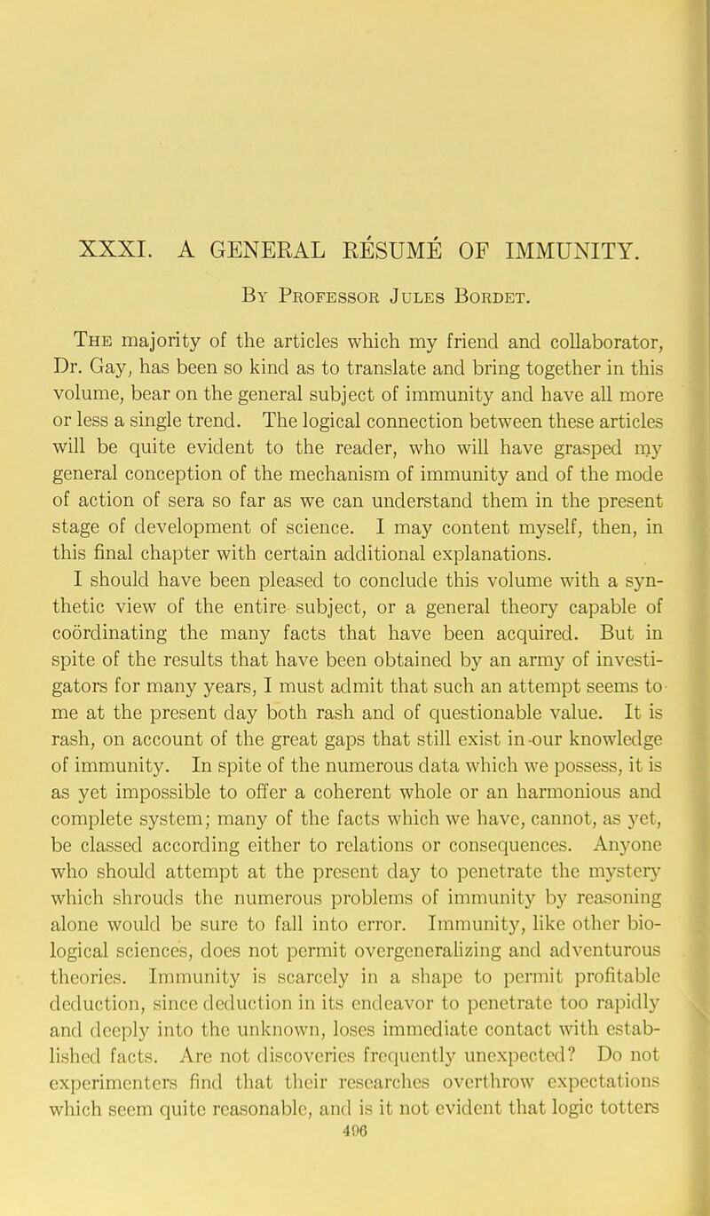 XXXI. A GENERAL RESUME OF IMMUNITY. By Professor Jules Bordet. The majority of the articles which my friend and collaborator, Dr. Gay, has been so kind as to translate and bring together in this volume, bear on the general subject of immunity and have all more or less a single trend. The logical connection between these articles will be quite evident to the reader, who will have grasped my general conception of the mechanism of immunity and of the mode of action of sera so far as we can understand them in the present stage of development of science. I may content myself, then, in this final chapter with certain additional explanations. I should have been pleased to conclude this volume with a syn- thetic view of the entire subject, or a general theory capable of coordinating the many facts that have been acquired. But in spite of the results that have been obtained by an army of investi- gators for many years, I must admit that such an attempt seems to- me at the present clay both rash and of questionable value. It is rash, on account of the great gaps that still exist in-our knowledge of immunity. In spite of the numerous data which we possess, it is as yet impossible to offer a coherent whole or an harmonious and complete system; many of the facts which we have, cannot, as yet, be classed according either to relations or consequences. Anyone who should attempt at the present day to penetrate the mystery which shrouds the numerous problems of immunity by reasoning alone would be sure to fall into error. Immunity, like other bio- logical sciences, does not permit overgeneralizing and adventurous theories. Immunity is scarcely in a shape to permit profitable deduction, since deduction in its endeavor to penetrate too rapidly and deeply into the unknown, loses immediate contact with estab- lished facts. Are not discoveries frequently unexpected? Do not experimenters find that their researches overthrow expectations which seem quite reasonable, and is it not evident that logic totters 406