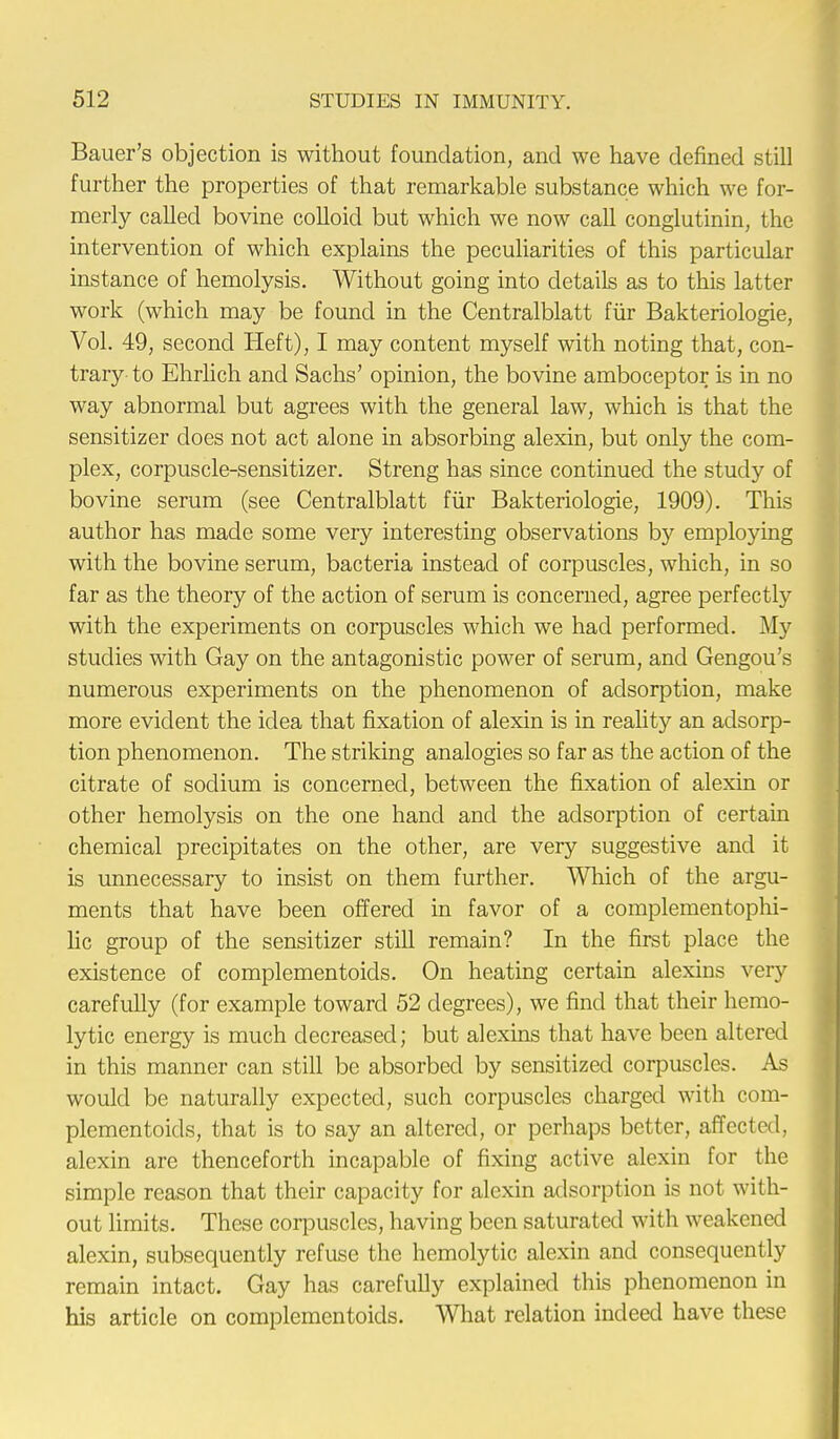 Bauer's objection is without foundation, and we have defined still further the properties of that remarkable substance which we for- merly called bovine colloid but which we now call conglutinin, the intervention of which explains the peculiarities of this particular instance of hemolysis. Without going into details as to this latter work (which may be found in the Centralblatt fur Bakteriologie, Vol. 49, second Heft), I may content myself with noting that, con- trary to Ehrlich and Sachs' opinion, the bovine amboceptor is in no way abnormal but agrees with the general law, which is that the sensitizer does not act alone in absorbing alexin, but only the com- plex, corpuscle-sensitizer. Streng has since continued the study of bovine serum (see Centralblatt fur Bakteriologie, 1909). This author has made some very interesting observations by employing with the bovine serum, bacteria instead of corpuscles, which, in so far as the theory of the action of serum is concerned, agree perfectly with the experiments on corpuscles which we had performed. My studies with Gay on the antagonistic power of serum, and Gengou's numerous experiments on the phenomenon of adsorption, make more evident the idea that fixation of alexin is in reality an adsorp- tion phenomenon. The striking analogies so far as the action of the citrate of sodium is concerned, between the fixation of alexin or other hemolysis on the one hand and the adsorption of certain chemical precipitates on the other, are very suggestive and it is unnecessary to insist on them further. Which of the argu- ments that have been offered in favor of a complementophi- lic group of the sensitizer still remain? In the first place the existence of complementoids. On heating certain alexins very carefully (for example toward 52 degrees), we find that their hemo- lytic energy is much decreased; but alexins that have been altered in this manner can still be absorbed by sensitized corpuscles. As would be naturally expected, such corpuscles charged with com- plementoids, that is to say an altered, or perhaps better, affected, alexin are thenceforth incapable of fixing active alexin for the simple reason that their capacity for alexin adsorption is not with- out limits. These corpuscles, having been saturated with weakened alexin, subsequently refuse the hemolytic alexin and consequently remain intact. Gay has carefully explained this phenomenon in his article on complementoids. What relation indeed have these