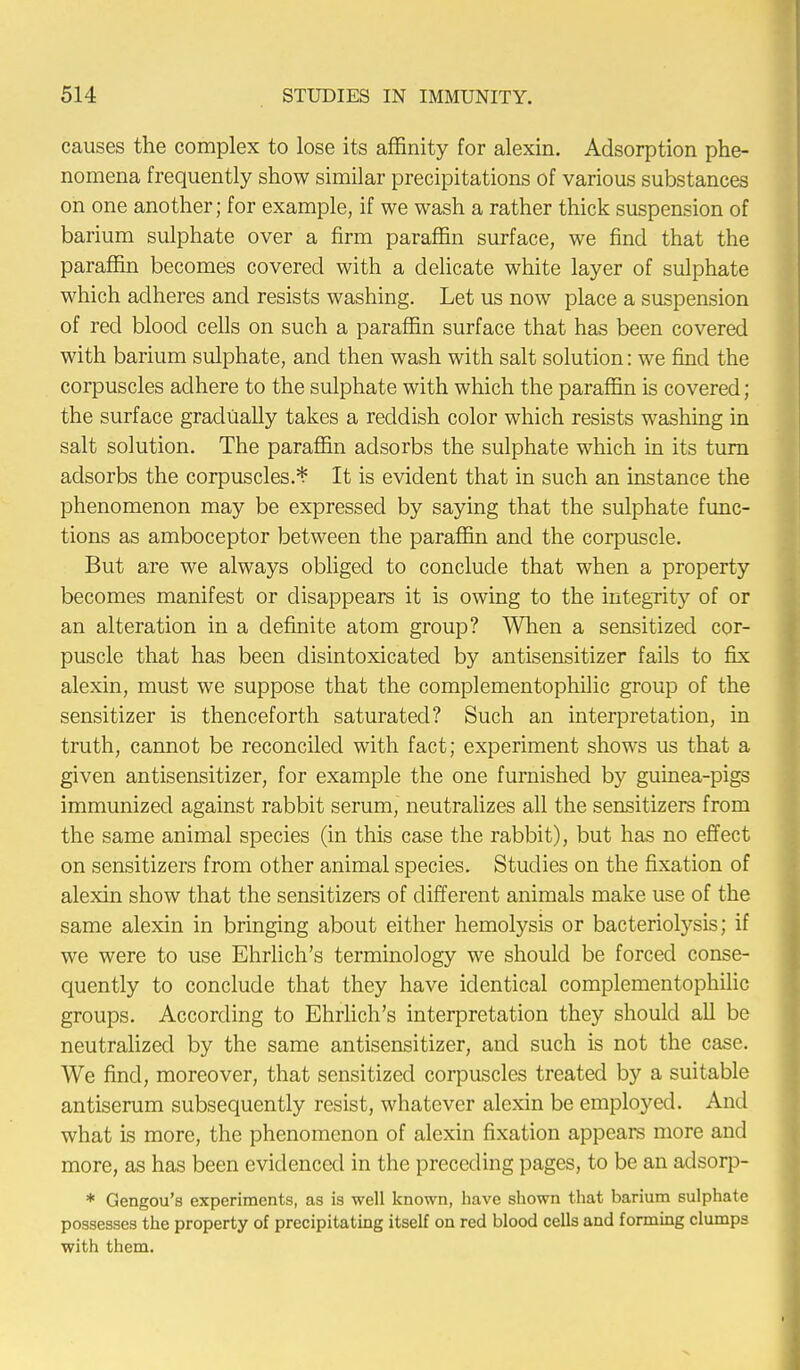 causes the complex to lose its affinity for alexin. Adsorption phe- nomena frequently show similar precipitations of various substances on one another; for example, if we wash a rather thick suspension of barium sulphate over a firm paraffin surface, we find that the paraffin becomes covered with a delicate white layer of sulphate which adheres and resists washing. Let us now place a suspension of red blood cells on such a paraffin surface that has been covered with barium sulphate, and then wash with salt solution: we find the corpuscles adhere to the sulphate with which the paraffin is covered ; the surface gradually takes a reddish color which resists washing in salt solution. The paraffin adsorbs the sulphate which in its turn adsorbs the corpuscles.* It is evident that in such an instance the phenomenon may be expressed by saying that the sulphate func- tions as amboceptor between the paraffin and the corpuscle. But are we always obliged to conclude that when a property becomes manifest or disappears it is owing to the integrity of or an alteration in a definite atom group? When a sensitized cor- puscle that has been disintoxicated by antisensitizer fails to fix alexin, must we suppose that the complementophilic group of the sensitizer is thenceforth saturated? Such an interpretation, in truth, cannot be reconciled with fact; experiment shows us that a given antisensitizer, for example the one furnished by guinea-pigs immunized against rabbit serum, neutralizes all the sensitizers from the same animal species (in this case the rabbit), but has no effect on sensitizers from other animal species. Studies on the fixation of alexin show that the sensitizers of different animals make use of the same alexin in bringing about either hemolysis or bacteriolysis; if we were to use Ehrlich's terminology we should be forced conse- quently to conclude that they have identical complementophilic groups. According to Ehrlich's interpretation they should all be neutralized by the same antisensitizer, and such is not the case. We find, moreover, that sensitized corpuscles treated by a suitable antiserum subsequently resist, whatever alexin be employed. And what is more, the phenomenon of alexin fixation appears more and more, as has been evidenced in the preceding pages, to be an adsorp- * Gengou's experiments, as is well known, have shown that barium sulphate possesses the property of precipitating itself on red blood cells and forming clumps with them.