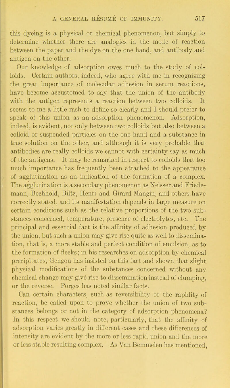 this dyeing is a physical or chemical phenomenon, but simply to determine whether there are analogies in the mode of reaction between the paper and the dye on the one hand, and antibody and antigen on the other. Our knowledge of adsorption owes much to the study of col- loids. Certain authors, indeed, who agree with me in recognizing the great importance of molecular adhesion in serum reactions, have become accustomed to say that the union of the antibody with the antigen represents a reaction between two colloids. It seems to me a little rash to define so clearly and I should prefer to speak of this union as an adsorption phenomenon. Adsorption, indeed, is evident, not only between two colloids but also between a colloid or suspended particles on the one hand and a substance in true solution on the other, and although it is very probable that antibodies are really colloids we cannot with certainty say as much of the antigens. It may be remarked in respect to colloids that too much importance has frequently been attached to the appearance of agglutination as an indication of the formation of a complex. The agglutination is a secondary phenomenon as Neisser and Friede- mann, Bechhold, Biltz, Henri and Girard Mangin, and others have correctly stated, and its manifestation depends in large measure on certain conditions such as the relative proportions of the two sub- stances concerned, temperature, presence of electrolytes, etc. The principal and essential fact is the affinity of adhesion produced by the union, but such a union may give rise quite as well to dissemina- tion, that is, a more stable and perfect condition of emulsion, as to the formation of flecks; in his researches on adsorption by chemical precipitates, Gengou has insisted on this fact and shown that slight physical modifications of the substances concerned without any chemical change may give rise to dissemination instead of clumping, or the reverse. Porgcs has noted similar facts. Can certain characters, such as reversibility or the rapidity of reaction, be called upon to prove whether the union of two sub- stances belongs or not in the category of adsorption phenomena? In this respect we should note, particularly, that the affinity of adsorption varies greatly in different cases and these differences of intensity are evident by the more or less rapid union and the more or less stable resulting complex. As Van Bemmelen has mentioned,