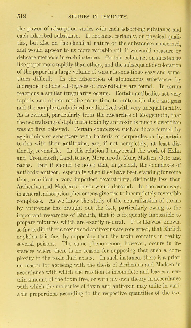 the power of adsorption varies with each adsorbing substance and each adsorbed substance. It depends, certainly, on physical quali- ties, but also on the chemical nature of the substances concerned, and would appear to us more variable still if we could measure by delicate methods in each instance. Certain colors act on substances like paper more rapidly than others, and the subsequent decoloration of the paper in a large volume of water is sometimes easy and some- times difficult. In the adsorption of albuminous substances by inorganic colloids all degrees of reversibility are found. In serum reactions a similar irregularity occurs. Certain antibodies act very rapidly and others require more time to unite with their antigens and the complexes obtained are dissolved with very unequal facility. As is evident, particularly from the researches of Morgenroth, that the neutralizing of diphtheria toxin by antitoxin is much slower than was at first believed. Certain complexes, such as those formed by agglutinins or sensitizers with bacteria or corpuscles, or by certain toxins with their antitoxins, are, if not completely, at least dis- tinctly, reversible. In this relation I may recall the work of Hahn and Tromsdorff, Landsteiner, Morgenroth, Muir, Madsen, Otto and Sachs. But it should be noted that, in general, the complexes of antibody-antigen, especially when they have been standing for some time, manifest a very imperfect reversibility, distinctly less than Arrhenius and Madsen's thesis would demand. In the same way, in general, adsorption phenomena give rise to incompletely reversible complexes. As we know the study of the neutralization of toxins by antitoxins has brought out the fact, particularly owing to the important researches of Ehrlich, that it is frequently impossible to prepare mixtures which are exactly neutral. It is likewise known, so far as diphtheria toxins and antitoxins are concerned, that Ehrlich explains this fact by supposing that the toxin contains in reality several poisons. The same phenomenon, however, occurs in in- stances where there is no reason for supposing that such a com- plexity in the toxic fluid exists. In such instances there is a priori no reason for agreeing with the thesis of Arrhenius and Aladsen in accordance with which the reaction is incomplete and leaves a cer- tain amount of the toxin free, or with my own theory in accordance with which the molecules of toxin and antitoxin may unite in vari- able proportions according to the respective quantities of the two