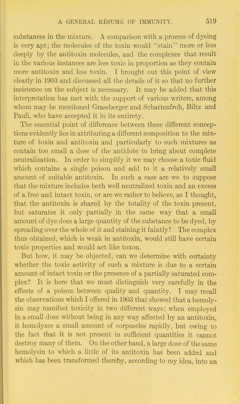 substances in the mixture. A comparison with a process of dyeing is very apt; the molecules of the toxin would stain more or less deeply by the antitoxin molecules, and the complexes that result in the various instances are less toxic in proportion as they contain more antitoxin and less toxin. I brought out this point of view clearly in 1903 and discussed all the details of it so that no further insistence on the subject is necessary. It may be added that this interpretation has met with the support of various writers, among whom may be mentioned Grassberger and Schattenfroh, Biltz and Pauli, who have accepted it in its entirety. The essential point of difference between these different concep- tions evidently lies in attributing a different composition to the mix- ture of toxin and antitoxin and particularly to such mixtures as contain too small a dose of the antidote to bring about complete neutralization. In order to simplify it we may choose a toxic fluid which contains a single poison and add to it a relatively small amount of suitable antitoxin. In such a case are we to suppose that the mixture includes both well neutralized toxin and an excess of a free and intact toxin, or are we rather to believe, as I thought, that the antitoxin is shared by the totality of the toxin present, but saturates it only partially in the same way that a small amount of dye does a large quantity of the substance to be dyed, by spreading over the whole of it and staining it faintly? The complex thus obtained, which is weak in antitoxin, would still have certain toxic properties and would act like toxon. But how, it may be objected, can we determine with certainty whether the toxic activity of such a mixture is due to a certain amount of intact toxin or the presence of a partially saturated com- plex? It is here that we must distinguish very carefully in the effects of a poison between quality and quantity. I may recall the observations which I offered in 1903 that showed that a hemoly- sin may manifest toxicity in two different ways; when employed in a small dose without being in any way affected by an antitoxin, it hemolyzes a small amount of corpuscles rapidly, but owing to the fact that it is not present in sufficient quantities it cannot destroy many of them. On the other hand, a large dose of the same hemolysin to which a little of its antitoxin has been added and which has been transformed thereby, according to my idea, into an