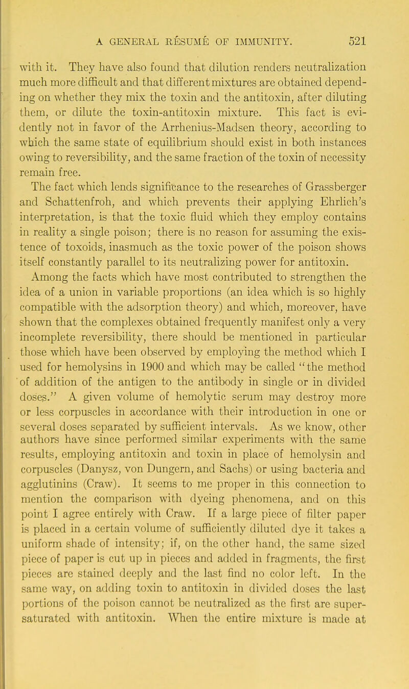 with it. They have also found that dilution renders neutralization much more difficult and that different mixtures are obtained depend- ing on whether they mix the toxin and the antitoxin, after diluting them, or dilute the toxin-antitoxin mixture. This fact is evi- dently not in favor of the Arrhenius-Madsen theory, according to which the same state of equilibrium should exist in both instances owing to reversibility, and the same fraction of the toxin of necessity remain free. The fact which lends significance to the researches of Grassberger and Schattenfroh, and which prevents their applying Ehrlich's interpretation, is that the toxic fluid which they employ contains in reality a single poison; there is no reason for assuming the exis- tence of toxoids, inasmuch as the toxic power of the poison shows itself constantly parallel to its neutralizing power for antitoxin. Among the facts which have most contributed to strengthen the idea of a union in variable proportions (an idea which is so highly compatible with the adsorption theory) and which, moreover, have shown that the complexes obtained frequently manifest only a very incomplete reversibility, there should be mentioned in particular those which have been observed by employing the method which I used for hemolysins in 1900 and which may be called the method of addition of the antigen to the antibody in single or in divided doses. A given volume of hemolytic serum may destroy more or less corpuscles in accordance with their introduction in one or several doses separated by sufficient intervals. As we know, other authors have since performed similar experiments with the same results, employing antitoxin and toxin in place of hemolysin and corpuscles (Danysz, von Dungern, and Sachs) or using bacteria and agglutinins (Craw). It seems to me proper in this connection to mention the comparison with dyeing phenomena, and on this point I agree entirely with Craw. If a large piece of filter paper is placed in a certain volume of sufficiently diluted dye it takes a uniform shade of intensity; if, on the other hand, the same sized piece of paper is cut up in pieces and added in fragments, the first pieces are stained deeply and the last find no color left. In the same way, on adding toxin to antitoxin in divided doses the last portions of the poison cannot be neutralized as the first are super- saturated with antitoxin. When the entire mixture is made at