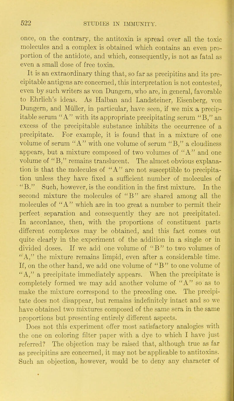 once, on the contrary, the antitoxin is spread over all the toxic molecules and a complex is obtained which contains an even pro- portion of the antidote, and which, consequently, is not as fatal as even a small dose of free toxin. It is an extraordinary thing that, so far as precipitins and its pre- cipitable antigens are concerned, this interpretation is not contested, even by such writers as von Dungern, who are, in general, favorable to Ehrlich's ideas. As Halban and Landsteiner, Eisenberg, von Dungern, and Miiller, in particular, have seen, if we mix a precip- itable serum A with its appropriate precipitating serum B, an excess of the precipitable substance inhibits the occurrence of a precipitate. For example, it is found that in a mixture of one volume of serum A with one volume of serum B, a cloudiness appears, but a mixture composed of two volumes of A and one volume of B, remains translucent. The almost obvious explana- tion is that the molecules of A are not susceptible to precipita- tion unless they have fixed a sufficient number of molecules of B. Such, however, is the condition in the first mixture. In the second mixture the molecules of B are shared among all the molecules of A which are in too great a number to permit their perfect separation and consequently they are not precipitated. In accordance, then, with the proportions of constituent parts different complexes may be obtained, and this fact comes out quite clearly in the experiment of the addition in a single or in divided doses. If we add one volume of B to two volumes of A, the mixture remains limpid, even after a considerable time. If, on the other hand, we acid one volume of B to one volume of A, a precipitate immediately appears. When the precipitate is completely formed we may acid another volume of A so as to make the mixture correspond to the preceding one. The precipi- tate does not disappear, but remains indefinitely intact and so we have obtained two mixtures composed of the same sera in the same proportions but presenting entirely different aspects. Does not this experiment offer most satisfactory analogies with the one on coloring filter paper with a dye to which I have just referred? The objection may be raised that, although true as far as precipitins are concerned, it may not be applicable to antitoxins. Such an objection, however, would be to deny any character of