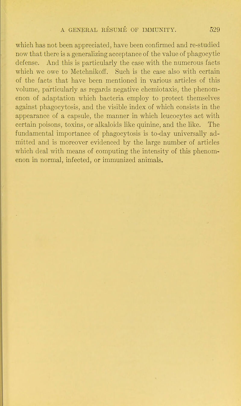 which has not been appreciated, have been confirmed and re-studied now that there is a generalizing acceptance of the value of phagocytic defense. And this is particularly the case with the numerous facts which we owe to Metchnikoff. Such is the case also with certain of the facts that have been mentioned in various articles of this volume, particularly as regards negative chemiotaxis, the phenom- enon of adaptation which bacteria employ to protect themselves against phagocytosis, and the visible index of which consists in the appearance of a capsule, the manner in which leucocytes act with certain poisons, toxins, or alkaloids like quinine, and the like. The fundamental importance of phagocytosis is to-clay universally ad- mitted and is moreover evidenced by the large number of articles which deal with means of computing the intensity of this phenom- enon in normal, infected, or immunized animals.