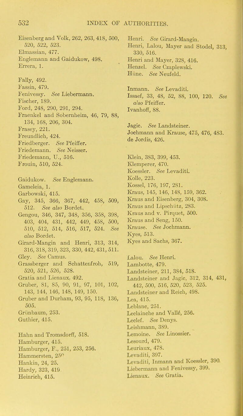 Eisenberg and Volk, 262, 263, 418, 500, 520, 522, 523. Elmassian, 477. Englemann and Gaidukow, 498. Errera, 1. Fally, 492. Fassin, 479. Fenivessy. See Liebermann. Fischer, 189. Ford, 248, 290, 291, 294. Fraenkel and Sobernheim, 46, 79, 88, 134, 168, 206, 304. Frasey, 221. Freundlich, 424. Friedberger. See Pfeiffer. Friedemann. See Neisser. Friedemann, U., 516. Frouin, 510, 524. Gaidukow. See Englemann. Gameleia, 1. Garbowski, 415. Gay, 345, 366, 367, 442, 458, 509, 512. See also Bordet. Gengou, 346, 347, 348, 356, 358, 398, 403, 404, 431, 442, 449, 458, 500, 510, 512, 514, 516, 517, 524. See also Bordet. Girard-Mangin and Henri, 313, 314, 316, 318, 319, 323, 330, 442, 431, 511. Gley. See Camus. Grassberger and Schattenfroh, 519, 520, 521, 526, 528. Gratia and Lienaux, 492. Gruber, 81, 85, 90, 91,. 97, 101, 102, 143, 144, 146, 148, 149, 150. Gruber and Durham, 93, 95, 118, 136, 505. Grunbaum, 253. Guthier, 415. Hahn and Tromsdorff, 518. Hamburger, 415. Hamburger, F., 251, 253, 256. Hammersten, 25° Hankin, 24, 25. Hardy, 323, 419. Heinrich, 415. Henri. See Girard-Mangin. Henri, Lalou, Mayer and Stodel, 313, 330, 516. Henri and Mayer, 328, 416. Henzel. See Czaplewski. Hune. See Neufeld. Inmann. See Levaditi. Issaef, 33, 48, 52, 88, 100, 120. See also Pfeiffer. Ivanhoff, 88. Jagic. See Landsteiner. Jochmann and Krause, 475, 476, 483. de Jordis, 426. Klein, 383, 399, 453. Klemperer, 470. Koessler. See Levaditi. Ivolle, 223. Kossel, 176, 197, 281. Kraus, 145, 146, 148, 159, 362. Kraus and Eisenberg, 304, 308. Kraus and Lipschiitz, 283. Kraus and v. Pirquet, 500. Kraus and Seng, 150. Krause. See Jochmann. Kyes, 513. Kyes and Sachs, 367. Lalou. See Henri. Lambotte, 479. Landsteiner, 211, 384, 518. Landsteiner and Jagic, 312, 314, 431, 442, 500, 516, 520, 523, 525. Landsteiner and Reich, 498. Lea, 415. Leblanc, 251. Leclainche and Vall6, 256. Leclef. See Dcnys. Leishmann, 3S9. Lemoine. See Linossier. Lesourd, 479. Leuriaux, 478. Levaditi, 397. Levaditi, Inmann and Koessler, 390. Liebermann and Fenivessy, 399. Lienaux. See Gratia.