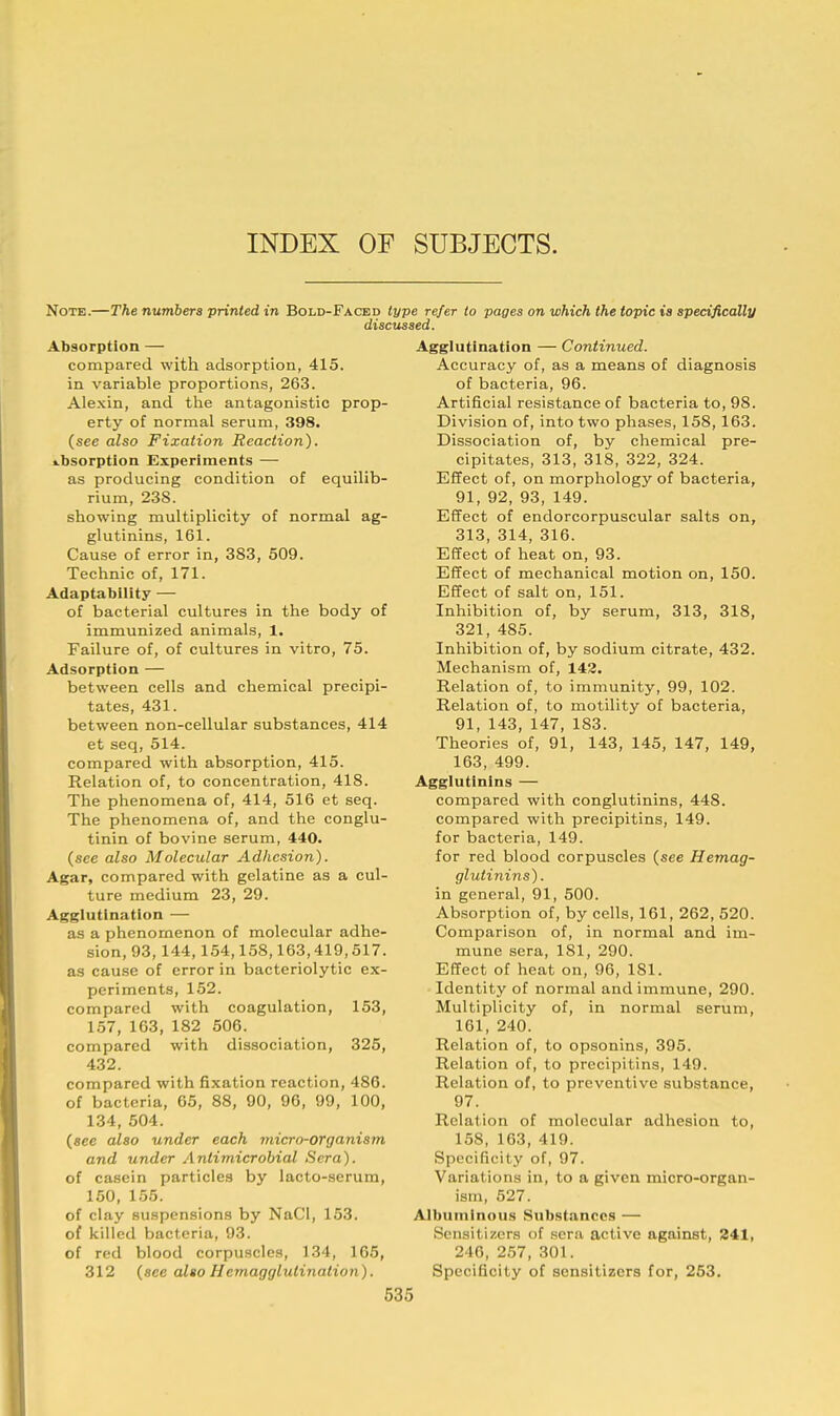 INDEX OF SUBJECTS. Note.—The numbers printed in Bold-Faced type refer to pages on which the topic is specifically discussed. Absorption — compared with adsorption, 415. in variable proportions, 263. Alexin, and the antagonistic prop- erty of normal serum, 398. (see also Fixation Reaction). absorption Experiments — as producing condition of equilib- rium, 238. showing multiplicity of normal ag- glutinins, 161. Cause of error in, 383, 509. Technic of, 171. Adaptability — of bacterial cultures in the body of immunized animals, 1. Failure of, of cultures in vitro, 75. Adsorption — between cells and chemical precipi- tates, 431. between non-cellular substances, 414 et seq, 514. compared with absorption, 415. Relation of, to concentration, 418. The phenomena of, 414, 516 et seq. The phenomena of, and the conglu- tinin of bovine serum, 440. (see also Molecular Adhesion). Agar, compared with gelatine as a cul- ture medium 23, 29. Agglutination — as a phenomenon of molecular adhe- sion, 93, 144,154,158,163,419,517. as cause of error in bacteriolytic ex- periments, 152. compared with coagulation, 153, 157, 163, 182 506. compared with dissociation, 325, 432. compared with fixation reaction, 486. of bacteria, 65, 88, 90, 96, 99, 100, 134, 504. {see also under each micro-organism and under Antimicrobial Sera). of casein particles by lacto-serum, 150, 155. of clay suspensions by NaCl, 153. of killed bacteria, 93. of red blood corpuscles, 134, 165, 312 (see alto Hemagglulination). Agglutination — Continued. Accuracy of, as a means of diagnosis of bacteria, 96. Artificial resistance of bacteria to, 98. Division of, into two phases, 158, 163. Dissociation of, by chemical pre- cipitates, 313, 318, 322, 324. Effect of, on morphology of bacteria, 91, 92, 93, 149. Effect of endorcorpuscular salts on, 313, 314, 316. Effect of heat on, 93. Effect of mechanical motion on, 150. Effect of salt on, 151. Inhibition of, by serum, 313, 318, 321, 485. Inhibition of, by sodium citrate, 432. Mechanism of, 142. Relation of, to immunity, 99, 102. Relation of, to motility of bacteria, 91, 143, 147, 183. Theories of, 91, 143, 145, 147, 149, 163, 499. Agglutinins — compared with conglutinins, 448. compared with precipitins, 149. for bacteria, 149. for red blood corpuscles (see Hemag- glutinins). in general, 91, 500. Absorption of, by cells, 161, 262, 520. Comparison of, in normal and im- mune sera, 181, 290. Effect of heat on, 96, 181. Identity of normal and immune, 290. Multiplicity of, in normal serum, 161, 240. Relation of, to opsonins, 395. Relation of, to precipitins, 149. Relation of, to preventive substance, 97. Relation of molecular adhesion to, 158, 163, 419. Specificity of, 97. Variations in, to a given micro-organ- ism, 527. Albuminous Substances — Sensitizers of sera active against, 241, 246, 257, 301. Specificity of sensitizers for, 253.