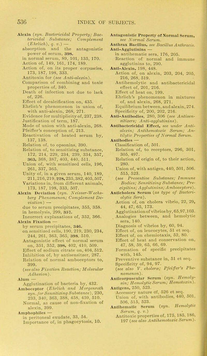 Alexin (syn. Bactericidal Property; Bac- tericidal Substance; Complement (Ehrlich), q. v.) — absorption and the antagonistic power of serum, 398. in normal serum, 89, 101, 135, 170. Action of, 149, 161, 174, 189. Action of, on its proper corpuscles, 173, 187, 198, 333. Antitoxin for (see Anti-alexin). Comparison of combining and toxic properties of, 340. Death of infection not due to lack of, 226. Effect of decalcification on, 435. Ehrlich's phenomenon in union of, with anti-alexin, 268, 271. Evidence for multiplicity of, 237, 238. Justification of term, 187. Mode of union with anti-alexin, 268. Pfeiffer's conception of, 213. Reactivation of heated serum by, 137, 138. Relation of, to opsonins, 390. Relation of, to sensitizing substance, 172, 214, 229, 234, 239, 334, 357, 363, 368, 387, 403, 440, 511. Union of, with sensitized cells, 196, 261, 337, 365. Unity of, in a given serum, 140, 189, 211,216,219,228,235,382,405,507. Variations in, from different animals, 173, 187, 198, 333, 507. Alexin Deviation (syn. N eisser-W echs- berg Phenomenon; Complement De- viation) —■ due to serum precipitates, 355, 358. in hemolysis, 299, 357. Incorrect explanations of, 352, 366. Alexin Fixation — by serum precipitates, 346. on sensitized cells, 190, 219, 230, 234, 244, 261, 363, 365, 398, 510. Antagonistic effect of normal serum on, 351, 352, 398, 402, 410, 509. Effect of sodium citrate on, 404, 512. Inhibition of, by antisensitzer, 287. Relation of normal amboceptors to, 399. (see also Fixation Reaction; Molecular Adhesion). Alum — Agglutination of bacteria by, 432. Amboceptor (Ehrlich and Morgenroth syn. for Sensitizing Substance), 230, 233, 340, 363, 388, 458, 459, 510. Normal, a3 cause of non-fixation of alexin, 399. Amphophlles — in peritoneal exudate, 33, 54. Importance of, in phagocytosis, 10. Antagonistic Property of Normal Serum, see Normal Serum. Anthrax Bacillus, see Bacillus Anthracie. Anti-Agglutinins — in antihematic sera, 176, 205. Reaction of normal and immune agglutinins to, 290. Anti-Alexin, 198, 448. Action of, on alexin, 203, 204, 205, 216, 268, 519. Antihemolytic and antibactericidal effect of, 201, 216. Effect of heat on, 199. Ehrlich's phenomenon in mixtures of, and alexin, 268, 271. Equilibrium between, and alexin, 274. Specificity of, 200, 202, 216. Anti-Antibodies, 280, 306 (see Antisen- sitizers; Anti-agglutinins). Antibactericidal Effect, see under Anti- alexin; Antihemotoxic Serum; An- alytic Properties of Normal Serum. Antibodies — Classification of, 501. Relation of, to receptors, 296, 301, 305, 497. Relation of origin of, to their action, 2S0. Union of, with antigen, 440, 501, 506. 515, 523. (see Preventive Substance; Immune Bodies; Sensitizing Substance; Pre- cipitins; Agglutinins; Amboceptors). Anticholera Serum (as type of Bacteri- olytic Sera). Action of, on cholera vibrio, 22, 29, 44, 47, 65, 173. Agglutination of vibrios by, 65,97,103. Analogies between, and hemolytic sera, 140. Diagnosis of vibrios by, 60, 94. Effect of, on leucocytes, 51 et seq. Effect of, on chemiotaxis, 52, 80. Effect of heat and conservation on, 47, 58, 59, 65, 66, 69. Formation of specific precipitates with, 145. Preventive substance in, 51 et seq. Specificity of, 94, 97. (see also V. cholera:; Pfeiffer's Phe- nomenon). Antlcorpuscular Serum (syn. Hemoly- sin; Hemolytic Scrum; Hcmotoxin). Antigens, 250, 523. Accessory nature of, 526 et seq. Union of, with antibodies, 440, 501, 506, 515, 523. Antihematic Scrum (syn. Hemolytic Serum, q. v.) Antitoxic properties of, 175, 185, 186, 197 (sec also Antihemotoxic Scrum).