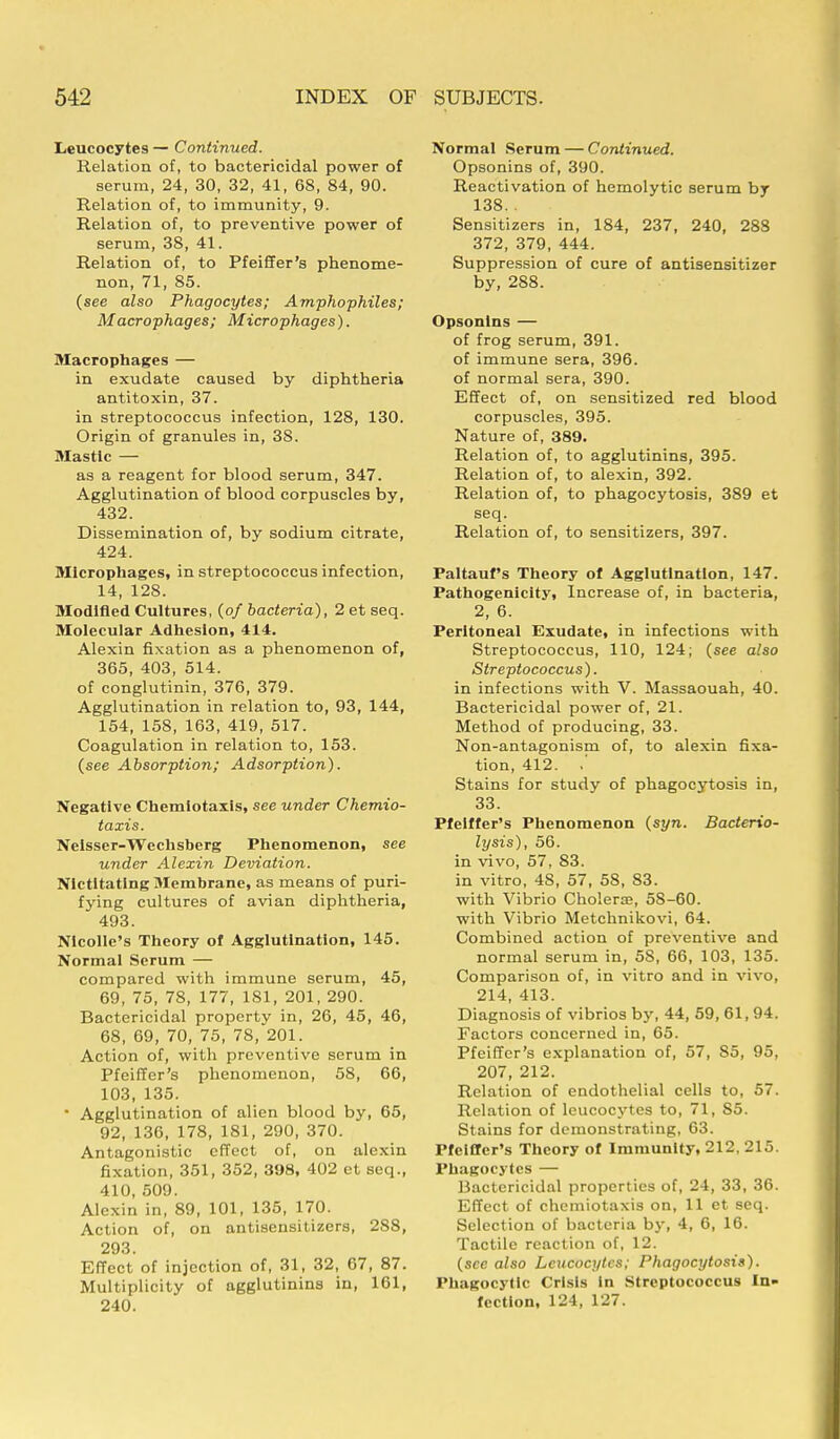 Leucocytes — Continued. Relation of, to bactericidal power of serum, 24, 30, 32, 41, 68, 84, 90. Relation of, to immunity, 9. Relation of, to preventive power of serum, 38, 41. Relation of, to Pfeiffer's phenome- non, 71, 85. (see also Phagocytes; Amphophiles; Macrophages; Macrophages). Macrophages — in exudate caused by diphtheria antitoxin, 37. in streptococcus infection, 128, 130. Origin of granules in, 38. Mastic — as a reagent for blood serum, 347. Agglutination of blood corpuscles by, 432. Dissemination of, by sodium citrate, 424. Microphages, in streptococcus infection, 14, 128. Modified Cultures, (of bacteria), 2 et seq. Molecular Adhesion, 414. Alexin fixation as a phenomenon of, 365, 403, 514. of conglutinin, 376, 379. Agglutination in relation to, 93, 144, 154, 158, 163, 419, 517. Coagulation in relation to, 153. (see Absorption; Adsorption). Negative Chemiotaxis, see under Chemio- taxis. Neisser-Wechsberg Phenomenon, see under Alexin Deviation. Nictitating Membrane, as means of puri- fying cultures of avian diphtheria, 493. Nicolle's Theory of Agglutination, 145. Normal Serum — compared with immune serum, 45, 69, 75, 78, 177, 181, 201, 290. Bactericidal property in, 26, 45, 46, 68, 69, 70, 75, 78, 201. Action of, with preventive serum in Pfeiffer's phenomenon, 58, 66, 103, 135.  Agglutination of alien blood by, 65, 92, 136, 178, 181, 290, 370. Antagonistic effect of, on alexin fixation, 351, 352, 398, 402 et seq., 410, 509. Alexin in, 89, 101, 135, 170. Action of, on antisensitizers, 288, 293. Effect of injection of, 31, 32, 67, 87. Multiplicity of agglutinins in, 161, 240. Normal Serum — Continued. Opsonins of, 390. Reactivation of hemolytic serum by 138. . Sensitizers in, 184, 237, 240, 288 372, 379, 444. Suppression of cure of antisensitizer by, 288. Opsonins — of frog serum, 391. of immune sera, 396. of normal sera, 390. Effect of, on sensitized red blood corpuscles, 395. Nature of, 389. Relation of, to agglutinins, 395. Relation of, to alexin, 392. Relation of, to phagocytosis, 389 et seq. Relation of, to sensitizers, 397. Paltauf's Theory of Agglutination, 147. Pathogenicity, Increase of, in bacteria, 2, 6. Peritoneal Exudate, in infections with Streptococcus, 110, 124; (see also Streptococcus). in infections with V. Massaouah, 40. Bactericidal power of, 21. Method of producing, 33. Non-antagonism of, to alexin fixa- tion, 412. .' Stains for study of phagocytosis in, 33. Pfeiffer's Phenomenon (syn. Bacterio- lysis), 56. in vivo, 57, 83. in vitro, 48, 57, 58, 83. with Vibrio Cholera;, 58-60. with Vibrio Metchnikovi, 64. Combined action of preventive and normal serum in, 58, 66, 103, 135. Comparison of, in vitro and in vivo, 214, 413. Diagnosis of vibrios by, 44, 59, 61, 94. Factors concerned in, 65. Pfeiffer's explanation of, 57, 85, 95, 207, 212. Relation of endothelial cells to, 57. Relation of leucocytes to, 71, 85. Stains for demonstrating, 63. Pfeiffer's Theory of Immunity, 212, 215. Phagocytes — Bactericidal properties of, 24, 33, 36. Effect of chemiotaxis on, 11 et seq. Selection of bacteria by, 4, 6, 16. Tactile reaction of, 12. (see also Leucocytes; Phagocytosis). Phagocytic Crisis In Streptococcus In« fection, 124, 127.