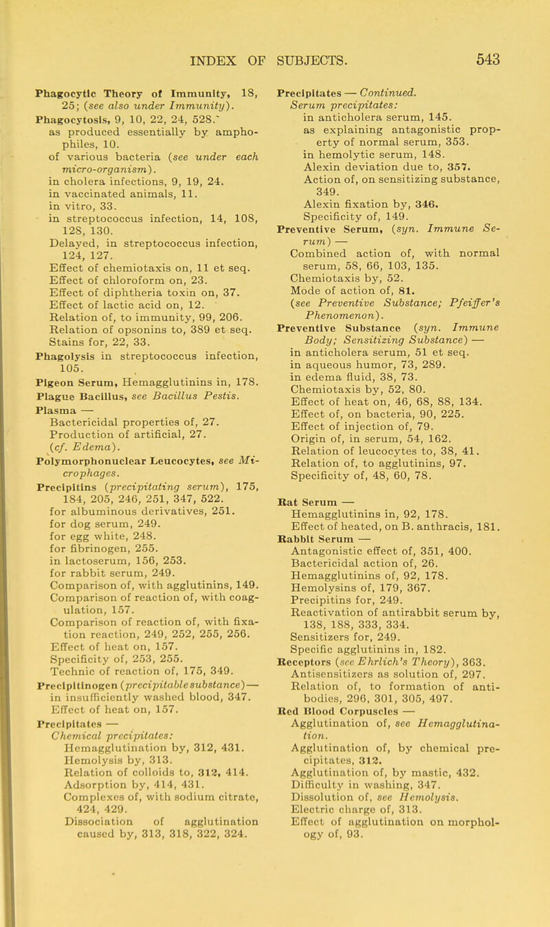 Phagocytic Theory of Immunity, 18, 25; (see also under Immunity). Phagocytosis, 9, 10, 22, 24, 528.~ as produced essentially by ampho- philes, 10. of various bacteria (see under each micro-organism'). in cholera infections, 9, 19, 24. in vaccinated animals, 11. in vitro, 33. in streptococcus infection, 14, 108, 12S, 130. Delayed, in streptococcus infection, 124, 127. Effect of chemiotaxis on, 11 et seq. Effect of chloroform on, 23. Effect of diphtheria toxin on, 37. Effect of lactic acid on, 12. Relation of, to immunity, 99, 206. Relation of opsonins to, 389 et seq. Stains for, 22, 33. Phagolysis in streptococcus infection, 105. Pigeon Serum, Hemagglutinins in, 178. Plague Bacillus, see Bacillus Pestis. Plasma — Bactericidal properties of, 27. Production of artificial, 27. (c/. Edema). Polymorphonuclear Leucocytes, see Ma- crophages. Precipitins {precipitating serum), 175, 184, 205, 246, 251, 347, 522. for albuminous derivatives, 251. for dog serum, 249. for egg white, 248. for fibrinogen, 255. in lactoserum, 156, 253. for rabbit serum, 249. Comparison of, with agglutinins, 149. Comparison of reaction of, with coag- ulation, 157. Comparison of reaction of, with fixa- tion reaction, 249, 252, 255, 256. Effect of heat on, 157. Specificity of, 253, 255. Technic of reaction of, 175, 349. Precipitinogen (prccipilablesubstance)— in insufficiently washed blood, 347. Effect of heat on, 157. Precipitates — Chemical precipitates: Hemagglutination by, 312, 431. Hemolysis by, 313. Relation of colloids to, 312, 414. Adsorption by, 414, 431. Complexes of, with sodium citrate, 424, 429. Dissociation of agglutination caused by, 313, 318, 322, 324. Precipitates — Continued. Serum precipitates: in anticholera serum, 145. as explaining antagonistic prop- erty of normal serum, 353. in hemolytic serum, 148. Alexin deviation due to, 357. Action of, on sensitizing substance, 349. Alexin fixation by, 346. Specificity of, 149. Preventive Serum, (syn. Immune Se- rum) — Combined action of, with normal serum, 58, 66, 103, 135. Chemiotaxis by, 52. Mode of action of, 81. (see Preventive Substance; Pfeiffer's Phenomenon). Preventive Substance (syn. Immune Body; Sensitizing Substance) — in anticholera serum, 51 et seq. in aqueous humor, 73, 289. in edema fluid, 38, 73. Chemiotaxis by, 52, 80. Effect of heat on, 46, 68, 88, 134. Effect of, on bacteria, 90, 225. Effect of injection of, 79. Origin of, in serum, 54, 162. Relation of leucocytes to, 38, 41. Relation of, to agglutinins, 97. Specificity of, 48, 60, 78. Bat Serum — Hemagglutinins in, 92, 178. Effect of heated, on B. anthracis, 181. Babbit Serum — Antagonistic effect of, 351, 400. Bactericidal action of, 26. Hemagglutinins of, 92, 178. Hemolysins of, 179, 367. Precipitins for, 249. Reactivation of antirabbit serum by, 138, 188, 333, 334. Sensitizers for, 249. Specific agglutinins in, 182. Bcccptors (see Ehrlich's Theory), 363. Antisensitizers as solution of, 297. Relation of, to formation of anti- bodies, 296, 301, 305, 497. Bed Blood Corpuscles — Agglutination of, sec Hemagglutina- tion. Agglutination of, by chemical pre- cipitates, 312. Agglutination of, by mastic, 432. Difficulty in washing, 347. Dissolution of, see Hemolysis. Electric charge of, 313. Effect of agglutination on morphol- ogy of, 93.