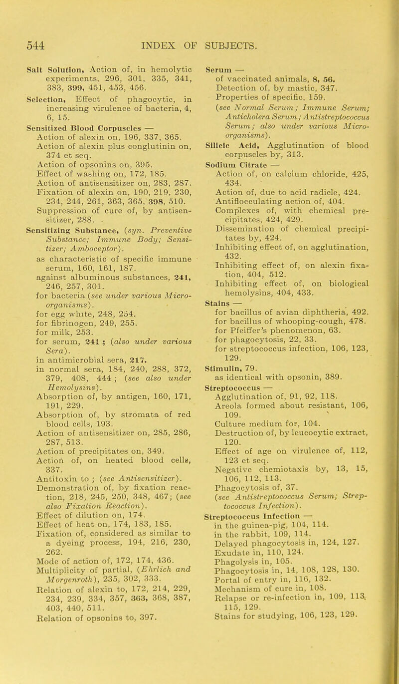 Salt Solution, Action of, in hemolytic experiments, 296, 301, 335, 341, 3S3, 399, 451, 453, 456. Selection, Effect of phagocytic, in increasing virulence of bacteria, 4, 6, 15. Sensitized Blood Corpuscles — Action of alexin on, 196, 337, 365. Action of alexin plus conglutinin on, 374 et seq. Action of opsonins on, 395. Effect of washing on, 172, 1S5. Action of antisensitizer on, 2S3, 2S7. Fixation of alexin on, 190, 219, 230, 234, 244, 261, 363, 365, 398, 510. Suppression of cure of, by antisen- sitizer, 288. . Sensitizing Substance, (syn. Preventive Substance; Immune Body; Sensi- tizer; Amboceptor). as characteristic of specific immune serum, 160, 161, 187. against albuminous substances, 241, 246, 257, 301. for bacteria (see under various Micro- organisms) . for egg white, 248, 254. for fibrinogen, 249, 255. for milk, 253. for serum, 241 ; (also under various Sera). in antimicrobial sera, 217. in normal sera, 184, 240, 288, 372, 379, 408, 444 ; (see also under Hemolysins). Absorption of, by antigen, 160, 171, 191, 229. Absorption of, by stromata of red blood cells, 193. Action of antisensitizer on, 285, 286, 287, 513. Action of precipitates on, 349. Action of, on heated blood cells, 337. Antitoxin to ; (see Antisensitizer). Demonstration of, by fixation reac- tion, 218, 245, 250, 348, 467; (see also Fixation Reaction). Effect of dilution on, 174. Effect of heat on, 174, 183, 185. Fixation of, considered as similar to a dyeing process, 194, 216, 230, 262. Mode of action of, 172, 174, 436. Multiplicity of partial, (Ehrlich and Morgenroth), 235, 302, 333. Relation of alexin to, 172, 214, 229, 234, 239, 334, 357, 3G3, 368, 387, 403, 440, 511. Relation of opsonins to, 397. Serum — of vaccinated animals, 8, 56. Detection of, by mastic, 347. Properties of specific, 159. (see Normal Serum; Immune Serum; Anticholera Serum ; Antistreptococcus Serum; also under various Micro- organisms). Silicic Acid, Agglutination of blood corpuscles by, 313. Sodium Citrate — Action of, on calcium chloride, 425, 434. Action of, due to acid radicle, 424. Antiflocculating action of, 404. Complexes of, with chemical pre- cipitates, 424, 429. Dissemination of chemical precipi- tates by, 424. Inhibiting effect of, on agglutination, 432. Inhibiting effect of, on alexin fixa- tion, 404, 512. Inhibiting effect of, on biological hemolysins, 404, 433. Stains — for bacillus of avian diphtheria, 492. for bacillus of whooping-cough, 478. for Pfeiffer's phenomenon, 63. for phagocytosis, 22, 33. for streptococcus infection, 106, 123, 129. Stimulin, 79. as identical with opsonin, 389. Streptococcus — Agglutination of, 91, 92, 118. Areola formed about resistant, 106, 109. Culture medium for, 104. Destruction of, by leucocytic extract, 120. Effect of age on virulence of, 112, 123 et seq. Negative chemiotaxis by, 13, 15, 106, 112, 113. Phagocytosis of, 37. (see Antistreptococcus Serum; Strep- tococcus Infection). Streptococcus Infection — in the guinea-pig, 104, 114. in the rabbit, 109, 114. Delayed phagocytosis in, 124, 127. Exudate in, 110, 124. Phagolysis in, 105. Phagocytosis in, 14, 108, 128, 130. Portal of entry in, 116, 132. Mechanism of cure in, 108. Relapse or re-infection in, 109, 113, 115, 129. Stains for studying, 106, 123, 129.