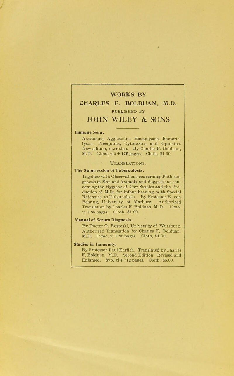 4 WORKS BY CHARLES F. BOLDUAN, M.D. PUBLISHED BY JOHN WILEY & SONS Immune Sera. Antitoxins, Agglutinins, Hemolysins, Bacterio- lysins, Precipitins, Cytotoxins, and Opsonins. New edition, rewritten. By Charles F. Bolduan, M.D. 12mo, viii +176 pages. Cloth, SI.50. Translations. The Suppression of Tuberculosis. Together with Observations concerning Phthisio- genesis in Man and Animals, and Suggestions con- cerning the Hygiene of Cow Stables and the Pro- duction of Milk for Infant Feeding, with Special Reference to Tuberculosis. By Professor E. von Behring, University of Marburg. Authorized Translation by Charles F. Bolduan, M.D. 12mo, vi + 85 pages. Cloth, $1.00. Manual of Serum Diagnosis. By Doctor O. Rostoski, University of Wurzburg. Authorized Translation by Charles F. Bolduan, M.D. 12mo, vi +86 pages. Cloth, SI.00. Studies in Immunity. By Professor Paul Ehrlich. Translated by Charles F. Bolduan, M.D. Second Edition, Revised and Enlarged. 8vo, xi + 712 pages. Cloth, S6.00.