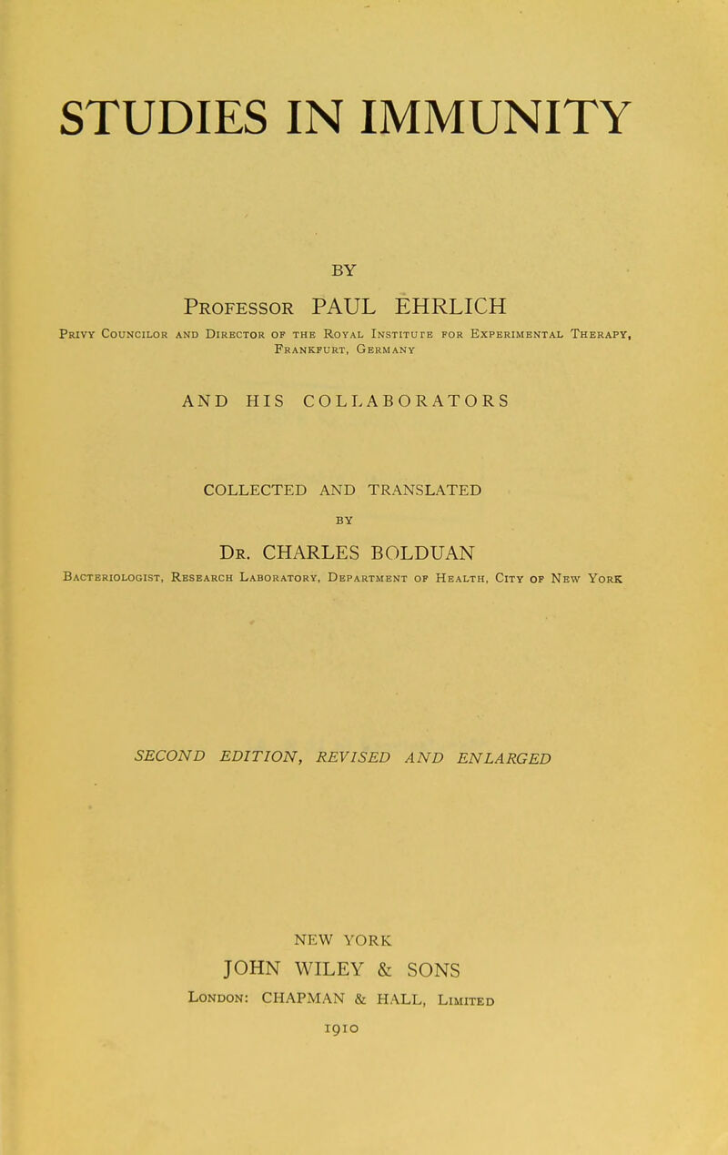 STUDIES IN IMMUNITY BY Professor PAUL EHRLICH Privy Councilor and Director of the Royal Institute for Experimental Therapy, Frankfurt, Germany AND HIS COLLABORATORS COLLECTED AND TRANSLATED BY Dr. CHARLES BOLDUAN Bacteriologist, Research Laboratory, Department of Health, City of New York SECOND EDITION, REVISED AND ENLARGED NEW YORK JOHN WILEY & SONS London: CHAPMAN & HALL, Limited