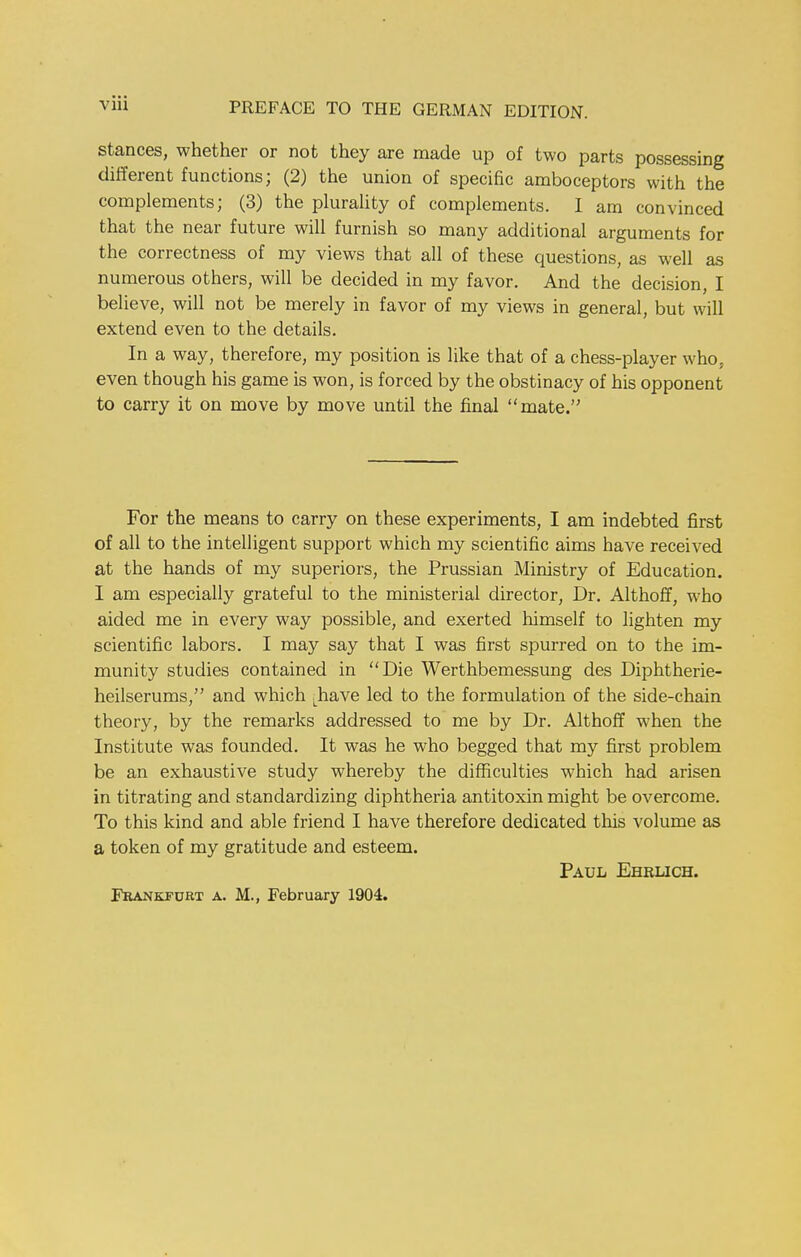 stances, whether or not they are made up of two parts possessing different functions; (2) the union of specific amboceptors with the complements; (3) the plurality of complements. I am convinced that the near future will furnish so many additional arguments for the correctness of my views that all of these questions, as well as numerous others, will be decided in my favor. And the decision, I believe, will not be merely in favor of my views in general, but will extend even to the details. In a way, therefore, my position is like that of a chess-player who. even though his game is won, is forced by the obstinacy of his opponent to carry it on move by move until the final mate. For the means to carry on these experiments, I am indebted first of all to the intelligent support which my scientific aims have received at the hands of my superiors, the Prussian Ministry of Education. I am especially grateful to the ministerial director, Dr. Althoff, who aided me in every way possible, and exerted himself to lighten my scientific labors. I may say that I was first spurred on to the im- munity studies contained in Die Werthbemessung des Diphtherie- heilserums, and which Lhave led to the formulation of the side-chain theory, by the remarks addressed to me by Dr. Althoff when the Institute was founded. It was he who begged that my first problem be an exhaustive study whereby the difficulties which had arisen in titrating and standardizing diphtheria antitoxin might be overcome. To this kind and able friend I have therefore dedicated this volume as a token of my gratitude and esteem. Paul Ehrlich. Frankfurt a. M., February 1904.