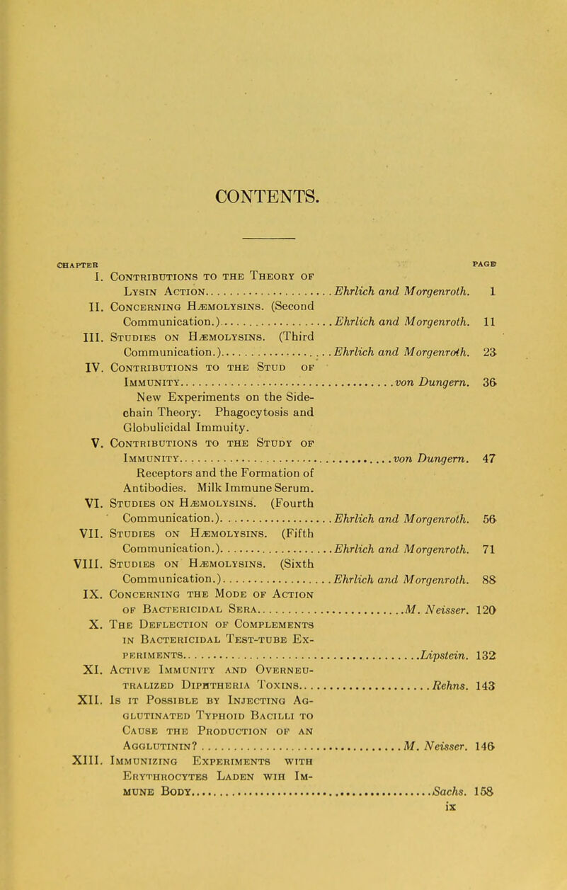 CONTENTS. CHAPTER PAGE* I. Contributions to the Theory of Lysin Action Ehrlich and Morgenroth. 1 II. Concerning Hemolysins. (Second Communication.) Ehrlich and Morgenroth. 11 III. Studies on Hemolysins. (Third Communication.) Ehrlich and Morgenroth. 23 IV. Contributions to the Stud of Immunity von Dungern. 36 New Experiments on the Side- chain Theory. Phagocytosis and Globulicidal Immuity. V. Contributions to the Study of Immunity von Dungern. 47 Receptors and the Formation of Antibodies. Milk Immune Serum. VI. Studies on Hemolysins. (Fourth Communication.) Ehrlich and Morgenroth. 56 VII. Studies on Hemolysins. (Fifth Communication.) Ehrlich and Morgenroth. 71 VIII. Studies on Hemolysins. (Sixth Communication.) Ehrlich and Morgenroth. 88 IX. Concerning the Mode of Action of Bactericidal Sera M. Neisser. 120 X. The Deflection of Complements in Bactericidal Test-tube Ex- periments Lipstein. 132 XI. Active Immunity and Overneu- tralized Diphtheria Toxins Rehns. 143 XII. Is it Possible by Injecting Ag- glutinated Typhoid Bacilli to Cause the Production of an Agglutinin? M. Neisser. 146 XIII. Immunizing Experiments with Erythrocytes Laden wih Im- mune Body Sachs. 158