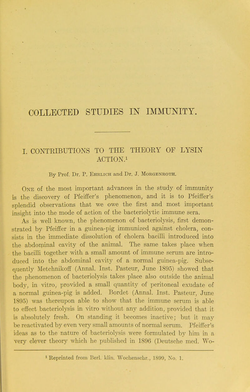 COLLECTED STUDIES IN IMMUNITY. I. CONTRIBUTIONS TO THE THEORY OF LYSIN ACTION.1 By Prof. Dr. P. Ehelich and Dr. J. Morgenroth. One of the most important advances in the study of immunity is the discovery of Pfeiffer's phenomenon, and it is to Pfeiffer's splendid observations that we owe the first and most important insight into the mode of action of the bacteriolytic immune sera. As is well known, the phenomenon of bacteriolysis, first demon- strated by Pfeiffer in a guinea-pig immunized against cholera, con- sists in the immediate dissolution of cholera bacilli introduced into the abdominal cavity of the animal. The same takes place when the bacilli together with a small amount of immune serum are intro- duced into the abdominal cavity of a normal guinea-pig. Subse- quently Metchnikoff (Annal. Inst. Pasteur, June 1895) showed that the phenomenon of bacteriolysis takes place also outside the animal body, in vitro, provided a small quantity of peritoneal exudate of a normal guinea-pig is added. Bordet (Annal. Inst. Pasteur, June 1895) was thereupon able to show that the immune serum is able to effect bacteriolysis in vitro without any addition, provided that it is absolutely fresh. On standing it becomes inactive; but it may be reactivated by even very small amounts of normal serum. Pfeiffer's ideas as to the nature of bacteriolysis were formulated by him in a very clever theory which he published in 1896 (Deutsche med. Wb-