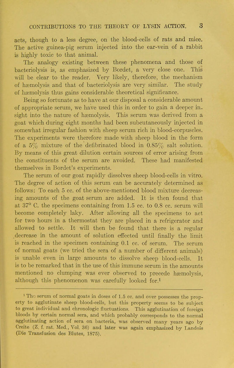 acts, though to a less degree, on the blood-cells of rats and mice. The active guinea-pig serum injected into the ear-vein of a rabbit is highly toxic to that animal. The analogy existing between these phenomena and those of bacteriolysis is, as emphasized by Bordet, a very close one. This will be clear to the reader. Very likely, therefore, the mechanism of hemolysis, and that of bacteriolysis are very similar. The study of haemolysis thus gains considerable theoretical significance. Being so fortunate as to have at our disposal a considerable amount of appropriate serum, we have used this in order to gain a deeper in- sight into the nature of haemolysis. This serum was derived from a goat which during eight months had been subcutaneously injected in somewhat irregular fashion with sheep serum rich in blood-corpuscles. The experiments were therefore made with sheep blood in the form of a 5% mixture of the defibrinated blood in 0.85% salt solution. By means of this great dilution certain sources of error arising from the constituents of the serum are avoided. These had manifested themselves in Bordet's experiments. The serum of our goat rapidly dissolves sheep blood-cells in vitro. The degree of action of this serum can be accurately determined as follows: To each 5 cc. of the above-mentioned blood mixture decreas- ing amounts of the goat serum are added. It is then found that at 37° C. the specimens containing from 1.5 cc. to 0.8 cc. serum will become completely laky. After allowing all the specimens to act for two hours in a thermostat they are placed in a refrigerator and allowed to settle. It will then be found that there is a regular decrease in the amount of solution effected until finally the limit is reached in the specimen containing 0.1 cc. of serum. The serum of normal goats (we tried the sera of a number of different animals) is unable even in large amounts to dissolve sheep blood-cells. It is to be remarked that in the use of this immune serum in the amounts mentioned no clumping was ever observed to precede haemolysis, although this phenomenon was carefully looked for.1 1 Th- serum of normal goats in doses of 1.5 cc. and over possesses the prop- erty to agglutinate sheep blood-cells, but this property seems to be subject to great individual and chronologic fluctuations. This agglutination of foreign bloods by certain normal sera, and which probably corresponds to the normal agglutinating action of sera on bacteria, was observed many years ago by Creite (Z. f. rat. Med., Vol. 36) and later was again emphasized by Landois (Die Transfusion des Blutes, 1875).