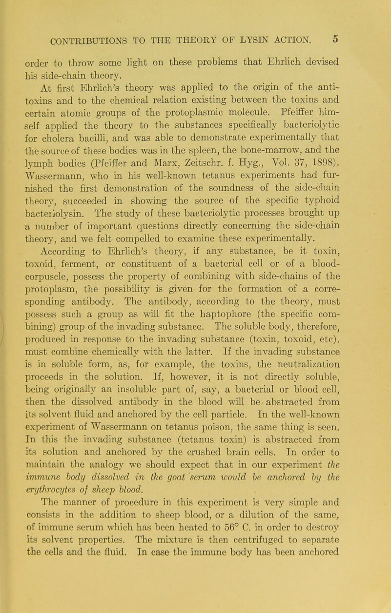 order to throw some light on these problems that Ehrlich devised his side-chain theory. At first Ehrlich's theory was applied to the origin of the anti- toxins and to the chemical relation existing between the toxins and certain atomic groups of the protoplasmic molecule. Pfeiffer him- self applied the theory to the substances specifically bacteriolytic for cholera bacilli, and was able to demonstrate experimentally that the source of these bodies was in the spleen, the bone-marrow, and the lymph bodies (Pfeiffer and Marx, Zeitschr. f. Hyg., Vol. 37, 1898). Wassermann, who in his well-known tetanus experiments had fur- nished the first demonstration of the soundness of the side-chain theory, succeeded in showing the source of the specific typhoid bacteiiolysin. The study of these bacteriolytic processes brought up a number of important questions directly concerning the side-chain theory, and we felt compelled to examine these experimentally. According to Ehrlich's theory, if any substance, be it toxin, toxoid, ferment, or constituent of a bacterial cell or of a blood- corpuscle, possess the property of combining with side-chains of the protoplasm, the possibility is given for the formation of a corre- sponding antibody. The antibody, according to the theory, must possess such a group as will fit the haptophore (the specific com- bining) group of the invading substance. The soluble body, therefore, produced in response to the invading substance (toxin, toxoid, etc), must combine chemically with the latter. If the invading substance is in soluble form, as, for example, the toxins, the neutralization proceeds in the solution. If, however, it is not directly soluble, being originally an insoluble part of, say, a bacterial or blood cell, then the dissolved antibody in the blood will be ■ abstracted from its solvent fluid and anchored by the cell particle. In the well-known experiment of Wassermann on tetanus poison, the same thing is seen. In this the invading substance (tetanus toxin) is abstracted from its solution and anchored by the crushed brain cells. In order to maintain the analogy we should expect that in our experiment the immune body dissolved in the goat serum would be anchored by the erythrocytes of sheep blood. The manner of procedure in this experiment is very simple and consists in the addition to sheep blood, or a dilution of the same, of immune serum which has been heated to 56° C. in order to destroy its solvent properties. The mixture is then centrifuged to separate the cells and the fluid. In case the immune body has been anchored