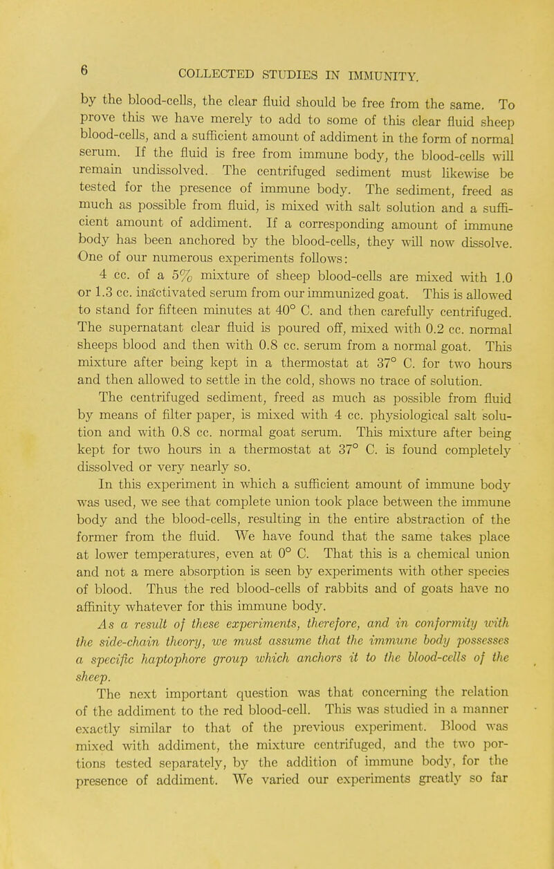 by the blood-cells, the clear fluid should be free from the same. To prove this we have merely to add to some of this clear fluid sheep blood-cells, and a sufficient amount of addiment in the form of normal serum. If the fluid is free from immune body, the blood-cells will remain undissolved. The centrifuged sediment must likewise be tested for the presence of immune body. The sediment, freed as much as possible from fluid, is mixed with salt solution and a suffi- cient amount of addiment. If a corresponding amount of immune body has been anchored by the blood-cells, they will now dissolve. One of our numerous experiments follows: 4 cc. of a 5% mixture of sheep blood-cells are mixed with 1.0 or 1.3 cc. inactivated serum from our immunized goat. This is allowed to stand for fifteen minutes at 40° C. and then carefully centrifuged. The supernatant clear fluid is poured off, mixed with 0.2 cc. normal sheeps blood and then with 0.8 cc. serum from a normal goat. This mixture after being kept in a thermostat at 37° C. for two hours and then allowed to settle in the cold, shows no trace of solution. The centrifuged sediment, freed as much as possible from fluid by means of filter paper, is mixed with 4 cc. physiological salt solu- tion and with 0.8 cc. normal goat serum. This mixture after being kept for two hours in a thermostat at 37° C. is found completely dissolved or very nearly so. In this experiment in which a sufficient amount of immune body was used, we see that complete union took place between the immune body and the blood-cells, resulting in the entire abstraction of the former from the fluid. We have found that the same takes place at lower temperatures, even at 0° C. That this is a chemical union and not a mere absorption is seen by experiments with other species of blood. Thus the red blood-cells of rabbits and of goats have no affinity whatever for this immune body. As a result of these experiments, therefore, and in conformity with the side-chain theory, we must assume that the immune body possesses a specific haptophore group which anchors it to the blood-cells of the sheep. The next important question was that concerning the relation of the addiment to the red blood-cell. This was studied in a manner exactly similar to that of the previous experiment. Blood was mixed with addiment, the mixture centrifuged, and the two por- tions tested separately, by the addition of immune body, for the presence of addiment. We varied our experiments greatly so far
