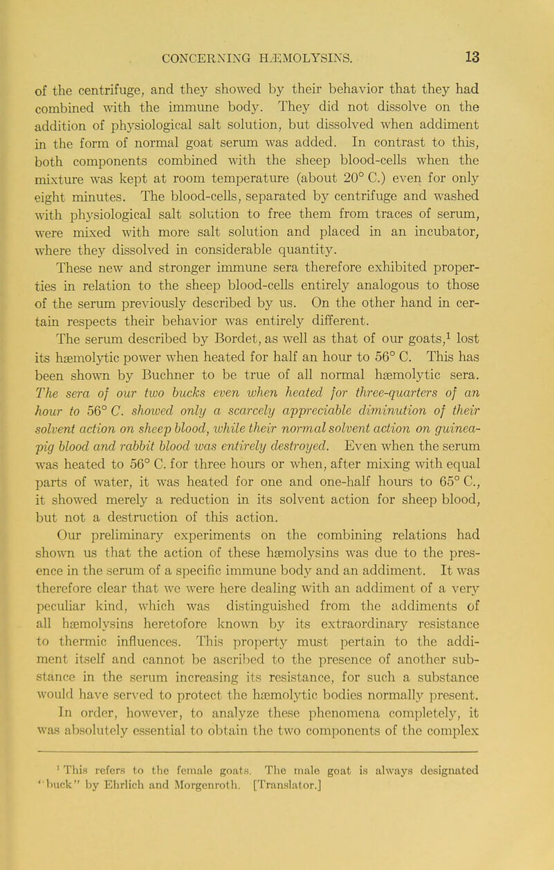 of the centrifuge, and they showed by their behavior that they had combined with the immune body. They did not dissolve on the addition of physiological salt solution, but dissolved when addiment in the form of normal goat serum was added. In contrast to this, both components combined with the sheep blood-cells when the mixture was kept at room temperature (about 20° C.) even for only eight minutes. The blood-cells, separated by centrifuge and washed with physiological salt solution to free them from traces of serum, were mixed with more salt solution and placed in an incubator, where they dissolved in considerable quantity. These new and stronger immune sera therefore exhibited proper- ties in relation to the sheep blood-cells entirely analogous to those of the serum previously described by us. On the other hand in cer- tain respects their behavior was entirely different. The serum described by Bordet, as well as that of our goats,1 lost its haemolytic power when heated for half an hour to 56° C. This has been shown by Buchner to be true of all normal haemolytic sera. The sera of our two bucks even when heated for three-quarters of an hour to 56° C. showed only a scarcely appreciable diminution of their solvent action on sheep blood, while their normal solvent action on guinea- pig blood and rabbit blood was entirely destroyed. Even when the serum was heated to 56° C. for three hours or when, after mixing with equal parts of water, it was heated for one and one-half hours to 65° C, it showed merely a reduction in its solvent action for sheep blood, but not a destruction of this action. Our preliminary experiments on the combining relations had shown us that the action of these hemolysins was due to the pres- ence in the serum of a specific immune body and an addiment. It was therefore clear that we were here dealing with an addiment of a very peculiar kind, which was distinguished from the addiments of all hoemolysins heretofore known by its extraordinary resistance to thermic influences. This property must pertain to the addi- ment itself and cannot be ascribed to the presence of another sub- stance in the serum increasing its resistance, for such a substance would have served to protect the hemolytic bodies normally present. In order, however, to analyze these phenomena completely, it was absolutely essential to obtain the two components of the complex 1 This refers to the female goats. The male goat is always designated buck by Ehrlich and Morgcnroth. [Translator.]