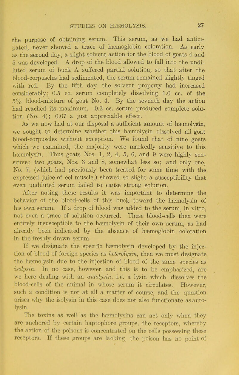 the purpose of obtaining serum. This serum, as we had antici- pated, never showed a trace of haemoglobin coloration. As early as the second day, a slight solvent action for the blood of goats 4 and 5 was developed. A drop of the blood allowed to fall into the undi- luted serum of buck A suffered partial solution, so that after the blood-corpuscles had sedimented, the serum remained slightly tinged with red. By the fifth day the solvent property had increased considerably; 0.5 cc. serum completely dissolving 1.0 cc. of the 5% blood-mixture of goat No. 4. By the seventh day the action had reached its maximum. 0.3 cc. serum produced complete solu- tion (No. 4); 0.07 a just appreciable effect. As we now had at our disposal a sufficient amount of hsemolysin, we sought to determine whether this hemolysin dissolved all goat blood-corpuscles without exception. We found that of. nine goats which we examined, the majority were markedly sensitive to this hsemolysin. Thus goats Nos. 1, 2, 4, 5, 6, and 9 were highly sen- sitive; two goats, Nos. 3 and 8, somewhat less so; and only one, No. 7, (which had previously been treated for some time with the expressed juice of eel muscle,) showed so slight a susceptibility that even undiluted serum failed to cause strong solution. After noting these results it was important to determine the behavior of the blood-cells of this buck toward the hsemolysin of his own serum. If a drop of blood was added to the serum, in vitro, not even a trace of solution occurred. These blood-cells then were entirely insusceptible to the hsemolysin of their own serum, as had already been indicated by the absence of haemoglobin coloration in the freshly drawn serum. If we designate the specific hsemolysin developed by the injec- tion of blood of foreign species as heterolysin, then we must designate the hsemolysin due to the injection of blood of the same species as isolysin. In no case, however, and this is to be emphasized, are we here dealing with an autolysin, i.e. a lysin which dissolves the blood-cells of the animal in whose serum it circulates. However, such a condition is not at all a matter of course, and the question arises why the isolysin in this case does not also functionate as auto- lysin. The toxins as well as the hemolysins can act only when they are anchored by certain haptophore groups, the receptors, whereby the action of the poisons is concentrated on the cells possessing these receptors. If these groups are lacking, the poison has no point of