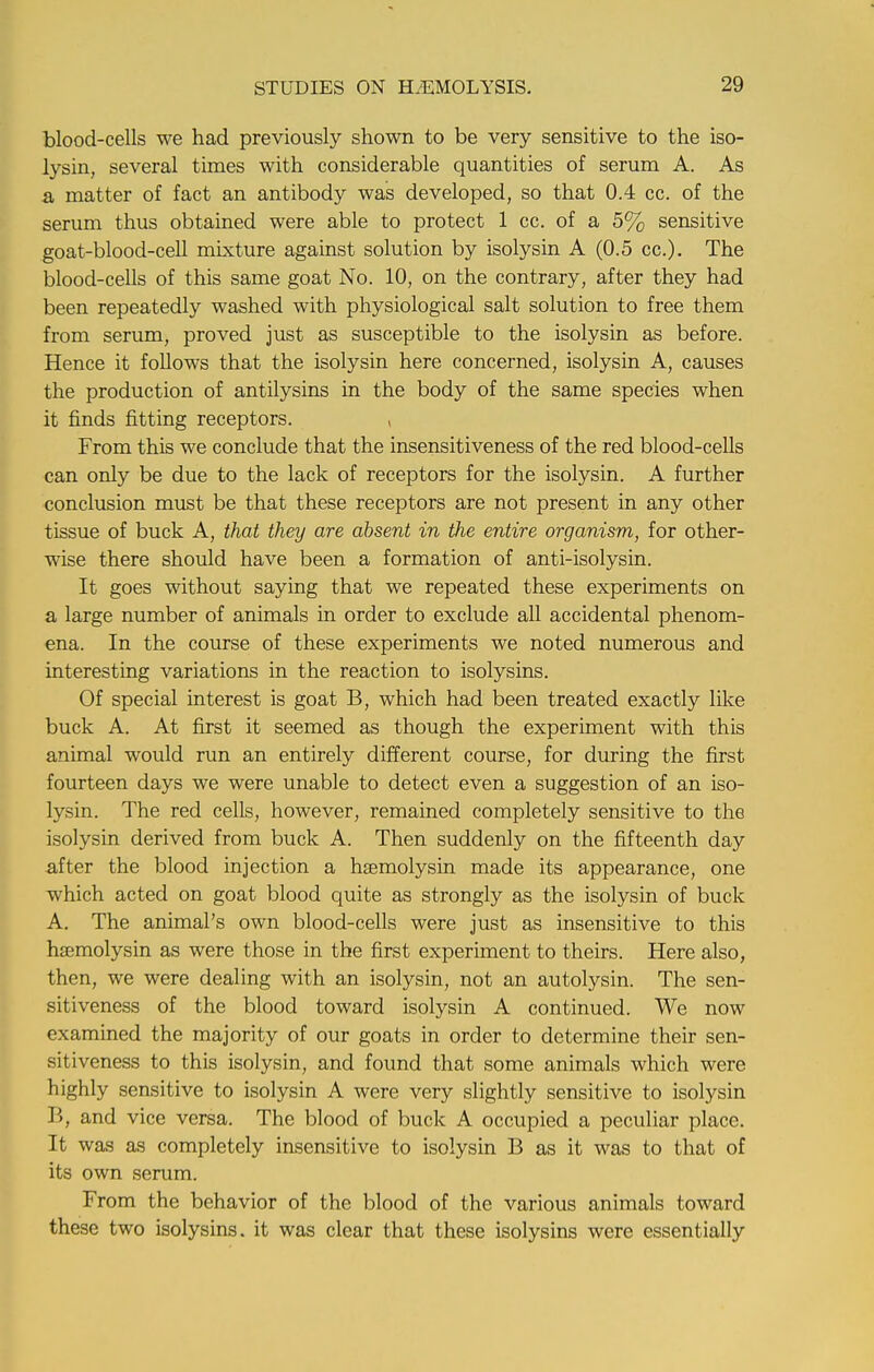 blood-cells we had previously shown to be very sensitive to the iso- lysin, several times with considerable quantities of serum A. As & matter of fact an antibody was developed, so that 0.4 cc. of the serum thus obtained were able to protect 1 cc. of a 5% sensitive goat-blood-cell mixture against solution by isolysin A (0.5 cc). The blood-cells of this same goat No. 10, on the contrary, after they had been repeatedly washed with physiological salt solution to free them from serum, proved just as susceptible to the isolysin as before. Hence it follows that the isolysin here concerned, isolysin A, causes the production of antilysins in the body of the same species when it finds fitting receptors. , From this we conclude that the insensitiveness of the red blood-cells can only be due to the lack of receptors for the isolysin. A further conclusion must be that these receptors are not present in any other tissue of buck A, that they are absent in the entire organism, for other- wise there should have been a formation of anti-isolysin. It goes without saying that we repeated these experiments on a large number of animals in order to exclude all accidental phenom- ena. In the course of these experiments we noted numerous and interesting variations in the reaction to isolysins. Of special interest is goat B, which had been treated exactly like buck A. At first it seemed as though the experiment with this animal would run an entirely different course, for during the first fourteen days we were unable to detect even a suggestion of an iso- lysin. The red cells, however, remained completely sensitive to the isolysin derived from buck A. Then suddenly on the fifteenth day after the blood injection a hsemolysin made its appearance, one which acted on goat blood quite as strongly as the isolysin of buck A. The animal's own blood-cells were just as insensitive to this hsemolysin as were those in the first experiment to theirs. Here also, then, we were dealing with an isolysin, not an autolysin. The sen- sitiveness of the blood toward isolysin A continued. We now examined the majority of our goats in order to determine their sen- sitiveness to this isolysin, and found that some animals which were highly sensitive to isolysin A were very slightly sensitive to isolysin B, and vice versa. The blood of buck A occupied a peculiar place. It was as completely insensitive to isolysin B as it was to that of its own serum. From the behavior of the blood of the various animals toward these two isolysins. it was clear that these isolysins were essentially