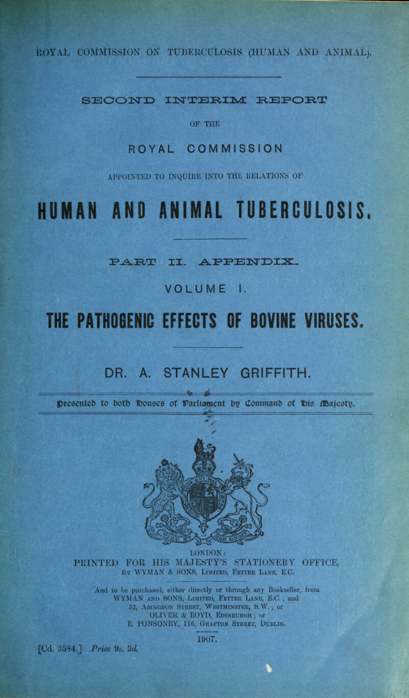 iiOYAL COMMISSION ON TUTiKHCULOSIS (HUMAN AND ANIMAL), SEOOnsriD IIsTTBI^Ili^ IR.EI^Oi^a? OF THE ROYAL COMMISSION appointi:d to inquike into the relations of HUMAN AND ANIMAL TUBERCULOSIS. VOLUME I. THE PATH06ENIC EFFECTS OF BOVINE VIRUSES. DR. A. STANLEY GRIFFITH. V d presented to botb tjouses of FavUiwictit CoiniuanO of l3is /©ajest^. — ii^-- LONDON: PRINTED FOR HIS MAJESTY'S STATIONERY OFFICE, By WYMAN & SONS, Limited, FErrcR Lane, E.G. And to 1)0 purchased, either directly or through any Bookseller, from WYMAN AND SONS, Limited, Fetter Lane, E.G.; and 32, Abingdon Street, Westminster, S.W. ; or OLIVER & BOYD, Edinburgh ; or E. PONSONBY, 116, Grafton Street, Dublin. [Cd. 3534.] Price 96'. 3c/. 1007.