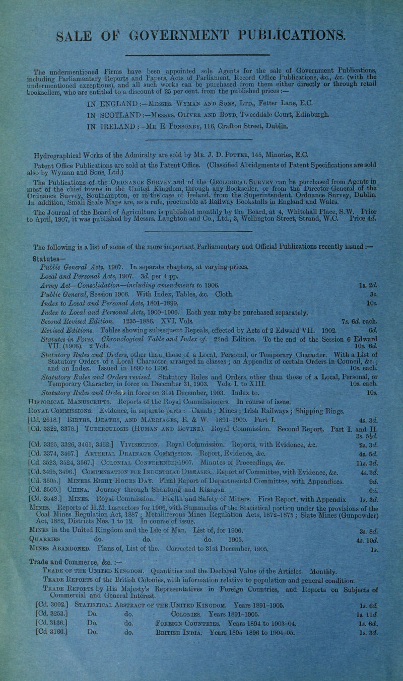 SALE OF GOVERNMENT PUBLICATIONS. The undermentioned Firms have been appointed sole Agents for the sale of Government Publications, including Parliamentary Ilepoxts and Papers, Acts of Parliament, Hecord Office Publications, &c., &c. (with the undermentioned exceptions), and all such works can be purchased from them either directly or through retail booksellers, who are entitled to a discount of 25 per cent, from the published prices :— IN ENGLAND Messes. Wyman akd Sons, Ltd., Fetter Lane, E.G. IN SCOTLAND :—Messes. Olivee and Boyd, Tweeddale Court, Edinburgh. IN IPiELAND :—Me. E. Ponsonby, 116, Grafton Street, Dublin. Hydrographical Works of the Admiralty are sold by Mb. J. D. Pottee, 145, Minories, E.G. Patent Office Publications are sold at the Patent Office. (Classified Abridgments of Patent Specifications are sold also by Wyman and Sons, Ltd.) The Publications of the Oednance Suevey and of the Geological Suevey can be purchased from Agents in most of the chief towns in the United Kingdom, through any Bookseller, or from the Director-General of the Ordnance Survey, Southampton, or in the case of Ireland, from the Superintendent, Ordnance Survey, Dublin. In addition, Small Scale Maps are, as a rule, procurable at Railway Bookstalls in England and Wales. The Journal of the Board of Agriculture is published monthly by the Board, at 4, Whitehall Place, S.W. Prior to April, 1907, it was published by Messrs. Laughton and Co., Ltd., 3, Wellington Street, Strand, W.C. Price 4d!. The following is a list of some of the.more important Parliamentary and Official Publications recently issued Statutes— Public General Acts, 1907. In separate chapters, at varying prices. Local and Personal Acts, 1907. 3d per 4 pp. Army Act—Consolidation—including amendments to 1906. Is. 2(i. Public General, Session 1906. With Index, Tables, (fee. Cloth. 3s. Index to Local and Personal Acts, 1801-1899. 10s. Index to Local and Personal Acts, 1900-1906. Each year may be purchased separately. Second Revised Edition. 1235-1886. XVI. Vols. 7s. 6d each. Revised Editions. Tables showing subsequent Repeals, effected by Acts of 2 Edward VII. 1902. Gd. Statutes in Force. Chronological Table and Index of. 22nd Edition. To the end of the Session 6 Edward VII. (1906). 2 Vols. 10s. ed. Statutory Rules and OrcZers, other thaii, those of a Local, Personal, or Temporary Character. With a List of Statutory Orders of a Local Character arranged in classes ; an Appendix of certain Orders in Council, &c.; and an Index. Issued in 1890 to 1906. 10s. each. Statutory Rules and Orders revised. Statutory Rules and Orders, other than those of a Local, Personal, or Temporary Character, in force on December 31,1903. Vols. I. to XIII. 10s. each. Statutory Rules and Orders in force on 31st December, 1903. Index to. 10s. Histoeical Manusceipts. Reports of the Royal Commissioners. In course of issue. ItoYAL Commissions. Evidence, in separate parts :—Canals; Mines ; Irish Railways; Shipping Rings. [Cd. 2618.] Bieths, Deaths, AND Maeeiages, E. & W. 1891-1900. Part L 4s. 3d [Cd. 3322, 3378.] Tubeeculosis (Human and Bovine). Eoyal Commission. Second Report. Part I. and II. 3s. bid. [Cd. 3325, 3326, 3461, 3462.] VIVISECTION. Royal Coftimission. Reports, mth Evidence, (fee. 2s. 3d [Cd. 3374, 3467.] Aeteeial Deainage CoMMtssioN, Report, Evidence, &c. 4s. 5d [Cd. 3523, 3524, 3567.] CoLONtAL CoNFEEENCE,'1007. Minutes of Proceedings, (fee. lis, 3d [Cd. 3495,3496.] Compensation foe Industeial .Diseases. • Report of Committee, with Evidence, (fee. 4s. 3d [Cd. 3505.] MiNEES Eight Houes Day. Final Report of Departmental Committee, with Appendices. 9d. [Cd. 3500.] China. JourneythroughShantung andKiang.su. Cd [Cd. 3548.] Mines. Royal Commission. Health and Safety of Miners-. First Report, with Appendix Is. 3d Mines. Reports of H.M. Inspectors for 1906, with Summaries of the Statistical portion under the provisions of the Coal Mines Regulation Act, 1887 ; Metalliferous Mines Regulation Acts, 1872-1875; Slate Mines (GunpoAvder) Act, 1882, Districts Nos. 1 to 12. In cour,%e of issue. • Mines in the United Kingdom and the Isle of Man. List of, for 1906. 3s. sd QuABElES do. do. do. 1905. 4s, lod. Mines Abandoned. Plans of, List of the. Corrected to 31st December, 1905. Is. Trade and Commerce, &c. Tkade of the United Kingdom. Quantities and the Declared Value of the Articles. Monthly. Trade Repoets of the British Colonies, with information relative to population and genera) condition. Teade Repoets by His Majesty's Representatives in Foreign Countries, and Reports on Subjects of Commercial and General Interest. [Cd. 3092.] Statistical Absteact of tee United Kingdom. Years 1891-1905, Is. 6d [Cd. 3253.] Do. do. Colonies. Years 1891-1905. Is. lid [Cd. 3136.] Do. do. Foeeign Coxtnteies, Years 1894 to 1903-04. Is. 6i. [Cd 3166.] Do. do. Beitish India. Years 1895-1896 to 1904-05. Is. .3d