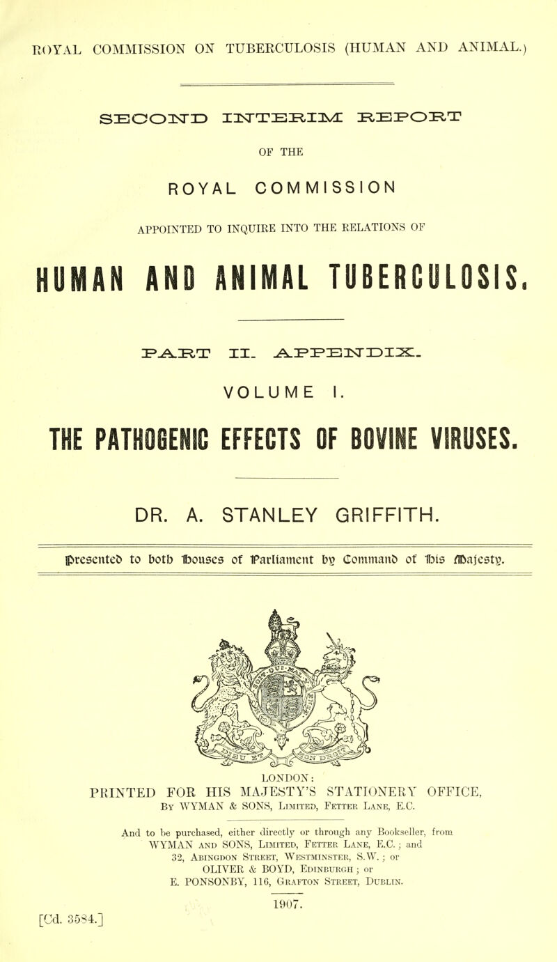 SEOOKTID I3^TTEI^I3^^ I^EIPOI^T ROYAL COMMISSION APPOINTED TO INQUIRE INTO THE RELATIONS OF HUMAN AND ANIMAL TUBERCULOSIS. THE PATHOGENIC EFFECTS OF BOVINE VIRUSES. DR. A. STANLEY GRIFFITH. prcsenteb to both Ibouses of Faiiiament bp (Ioniman& of Ibis /IDajest^. PRINTED FOR HIS MAJESTY'S STATIONERY OFFICE, By WYMAN & SONS, Limited, Fetter Lane, E.G. And to be purchased, either directly or through any Bookseller, from WYMAN AND SONS, Limited, Fetter Lane, E.G.; and 32, Abingdon Street, Westminster, S.W. ; or OLIVER & BOYD, Edinburgh ; or E. PONSONBY, 116, Grafton Street, Dublin. OF THE VOLUME I. LONDON: 1907. [Cd. 35S4.]