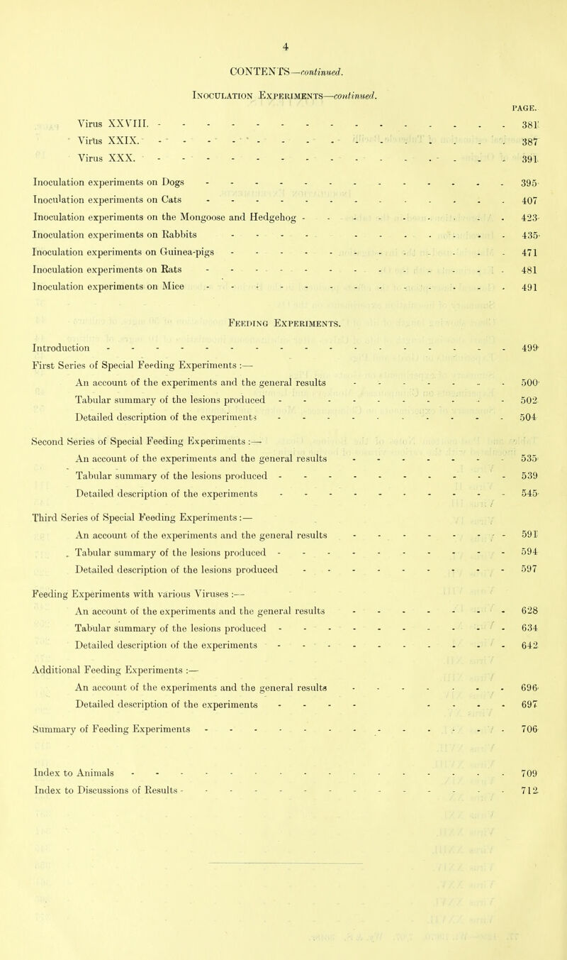 CO^TF.^T&—continued. Inoculation Experiments—continued. PAGE. Virus XXVIII. 3811 ' Vims XXIX.- - . .... . . . . . 387' Virus XXX. - - . . ^ . . . 391. Inoculation experiments on Dogs - - - - - - - - - . . . -39.5 Inoculation experiments on Cats - 407 Inoculation experiments on the Mongoose and Hedgehog - - - - - - - . 423- Inoculation experiments on Rabbits - - - - - - - . . - . 435. Inoculation experiments on Guinea-pigs - - - : .. - - - 471 Inoculation experiments on Eats - - - . - . . . . ... . . 481 Inoculation experiments on Mice - - - - - - . . . . . . , 49I Feeding Experiments. Introduction 49&' First Series of Special Feeding Experiments :— An account of the expei-iments and the general results .500' Tabular summary of the lesions produced - - • - 502 Detailed description of the experiments 504 Second Series of Special Feeding Experiments :— ' An account of the experiments and the general results 535' Tabular summary of the lesions produced - - - - - - - - - - 539 Detailed description of the experiments - 545 Third Series of Special Feeding Experiments :— An account of the experiments and the general results - - - - -  / ' , Tabular summary of the lesions produced ---------- 594 Detailed description of the lesions produced 597 Feeding Experiments with various Viruses :— An account of the experiments and the general results - - - - - - -628 Tabular summary of the lesions produced - - - - - - - - - - 634 Detailed description of the experiments - -• - 642 Additional Feeding Experiments :— An account of the experiments and the general results - - - - • - - 696' Detailed description of the experiments - - - . .... 697 Summary of Feeding Experiments - - - 706 Index to Animals 709 Index to Discussions of Results - - - - - - - - - - - - - - 712.