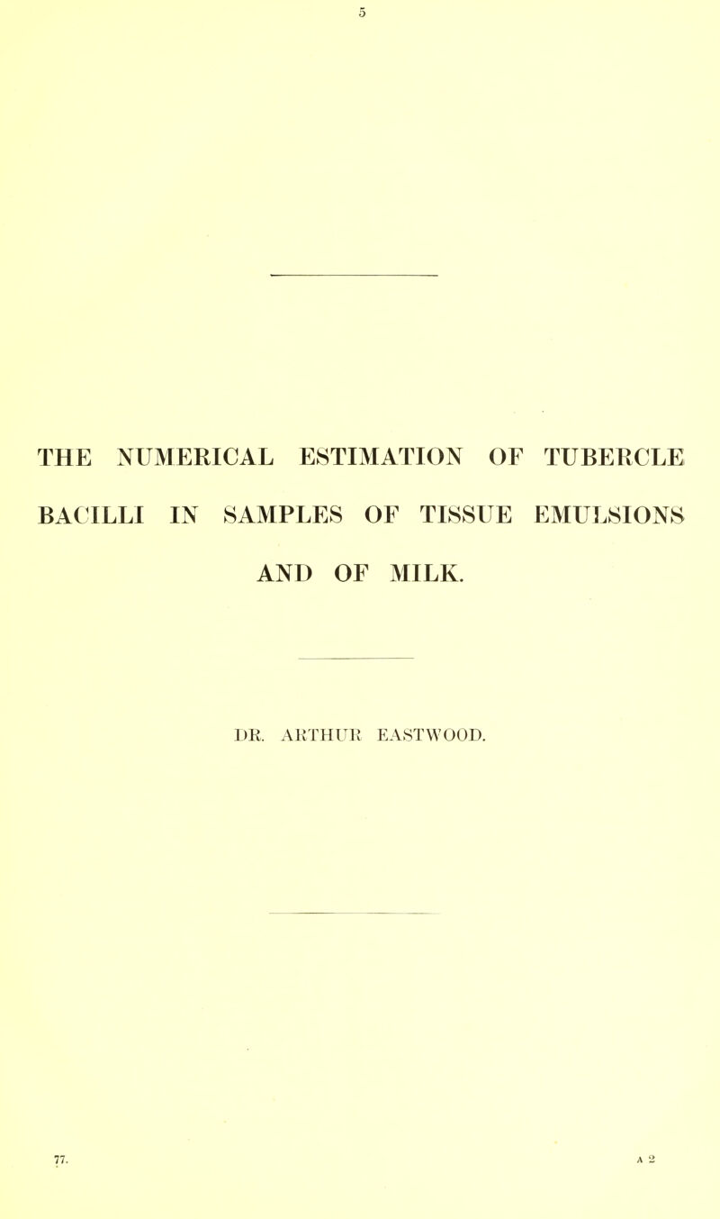 THE NUMERICAL ESTIMATION OF TUBERCLE BACILLI IN SAMPLES OF TISSUE EMULSIONS AND OF MILK. DR. ARTHUR EASTWOOD. 77.