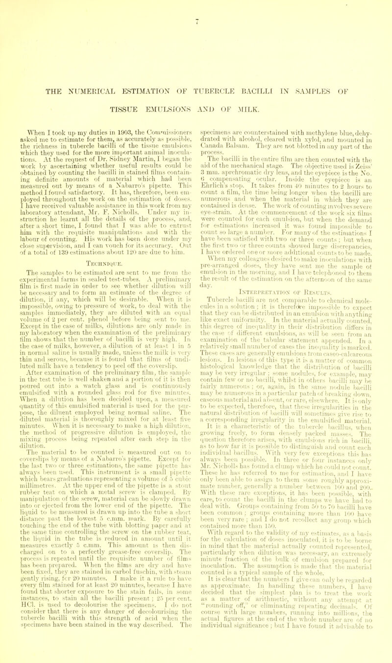 THE NUMERICAL ESTIMATION OF TUBERCLE BACILLI IN SAMPLES OF TISSUE EMULSIONS AND OF .MILK. When I took up my duties in 1903, the Commissioners asked me to estimate for them, as accurately as possible, the richness in tubercle bacilli of the tissue emulsions which they used for the more important animal inocula- tions. At the request of Dr. Sidney Martin, I began the work by ascertaining whether useful results could be obtained by counting the bacilli in stained films contain- ing definite amounts of material which had been measured out by means of a Nabarro's pipette. This method I found satisfactory. It has, therefore, been em- ployed throughout the work on the estimation of doses. I have received valuable assistance in this work from my laboratory attendant, Mr. F. Nicholls. Under my in- struction he learnt all the details of the process, and, after a short time, I found that I was able to entrust him with the i-equisite manipulations and with the labour of counting. His work has been done under my close sujiervision, and I can vouch for its accuracy. Out of a total of 139 estimations about 120 are due to him. TECHNHiUE. The samples to be estimated are sent to me from the experimental farms in sealed test-tubes. A preliminary film is first made in order to see whether dilution will be necessary and to form an estimate of the degTee of dilution, if any, which will be desirable. When it is impossible, owing to pressure of work, to deal with the samples immediately, they are diluted with an equal volume of 2 per cent, phenol l)efore being sent to Tne. Except in the case of milks, dilutions are only made in my laboratory when the examination of the preliminary film shows that the number of bacilli is very high. In the case of milks, however, a dilution of at least 1 in .5 in normal saline is usually made, unless the milk is very thin and serous, because it is found that films of undi- luted milk have a tendency to peel off the coverslip. After examination of the preliminary film, the sample in the test tube is well shaken and a portion of it is then poured out into a Avatch glass and is continuously emulsified with a rounded glass rod for five minutes. When a dilution has been decided upon, a measured quantity of this emulsified material is used for the pur- pose, the diluent employed being normal saline. The diluted material is thoroughly mixed for at least five minutes. When it is necessary to make a high dilution, the method of progressive dilution is emjjloyed, the mixing process being repeated after each step in the dilution. The material to be counted is measured out on to coverslips by means of a Nabarro's ynpette. Except for the last two or three estimations, the same pipette has always been used. This instrument is a small pipette which bears graduations representing a volume of 5 cubic millimetres. At the upper end of the pipette is a stout rubber teat on which a metal screw is clamped. By manipulation of the screw, material can be slowly drawn into or ejected from the lower end of the pipette. The liquid to be measured is drawn up into the tube a short distance past the lowest r> c.mm. mark. By carefully touching the end of the tube with blotting paper and at the same time controlling the screw on the lubber teat, the liquid in the tube is reduced in amount until it measures exactly -5 c.mm. This amount is then dis- charged on to a perfectly grease-free coverslip. The process is repeated until the re(iuisite number of films has been prepared. When the films are dry and have been fixed, they are stained in carbol fuschin, with steam gently rising, fcr 20 minutes. I make it a rule to have every film stained for at least 20 minutes, because I have found that shorter exposure to the stain fails, in some instances, to stain all the Vjacilli present ; 2.5 per cent. HCl. is used to decolourise the specimens. I do not consider that there is any danger of decr)lourising the tubercle bacilli with this strength of acid when the specimens have been .stained in the way descrilied. The specimens are counterstained with methylene blue, dehy- drated with alcohol, cleared with xylol, and mounted in Canada Balsam. They are not blotted in any part of the process. The bacilli in the entire film are then counted with the aid of the mechanical stage. The objective used is Zeiss' 3 mm. aprchromatic dry lens, and the eyepiece is the No. 6 ^ compensating ocular. Inside the eyepiece is an Ehrlich's stop. It takes from 40 minutes to 2 hours to count a film, the time being longer when the bacilli are numerous _ and when the material in which they are contained is dense. The work of counting involves severe eye-strain. At the commencement of the work six films were counted for each emulsion, but when the demand for estimations increased it was found impossible to count so large a number. For many of the estimations I have been satisfied with two or three counts ; but when the first two or three counts showed large discrepancies, I have ordered one or more additional counts to be made! When my colleagues desired to make inoculations with pre-arranged doses, they have sent me the sample of emulsion in the morning, and I have telephoned to them the result of the estimation on the afternoon of the same day. Interpretation of Results. Tubercle Ijacilli are not comparable to chemical mole- cules in a solution ; it is therefctre impossible to expect that they can be distributed in an emulsion with anything like exact uniformity. In the material actually counted'^ this degree of inequality in their distribution differs in the case of different emulsions, as will be seen from an examination of the tabular statement appended. In a relatively small number of cases the inequality is marked. These cases are generally emulsions from caseo-calcareous lesions. In lesions of this type it is a matter of common histological knowledge that the distribution of bacilli may be very irregular ; some nodules, for example, may contain few or no bacilli, whilst in others bacilli may be fairly numerous ; or, again, in the same nodule bacilli may be numerous in a particular patch of breaking down, caseous material and ab-ent, or rare, elsewhere. It is only to be expected, therefore, that these irregularities in the natural distribution of Ijacilli will sometimes give rise to a corresponding irregularity in the emulsified material. It is a characteristic of the tubercle bacillus, when growing freely, to form densely packed masses. The question therefore arises, with emulsi(jns rich in bacilli, as to how far it is possible to distinguish and count each individual bacillus. With veiy few exceijtions this has always been possible. In three or four instances only Mr. Nicholls has found a clump which he could not count. These he has referred to me for estimation, and I have only been able to assign to them some roughly ai)])roxi- mate number, generally a number between 100 and 200.. With these rare exception.s, it has been possible, with care, to count the bacilli in the clumps we have had to deal with. Groups containing from 50 to 70 bacilli have been common; groups containing more than 100 have been very rare ; and I do not recollect any ^^roup which contained more than 1.50. With regard to the validity of my estimates, as a basis for the calculation of doses inoculated, it is to be borne in niind that the material actually counted represented, particularly when dilution was necessary, an extremely niinute fraction of the bulk of emulsion prepared for inoculation. The assumption is made that the material counted is a typical sample of the whole. It is clear that the numbers I give can only be regarded as approximate. In handling 'these numbers, I have decided that the simplest ijlan is to treat the work as a matter of arithmetic, without any attempt at rounding off, or eliminating repeating decimals. Of course with large numbers, running into millions, the actual fignires at the end of the whole number are of no individual significance ; but I have found it advisable to