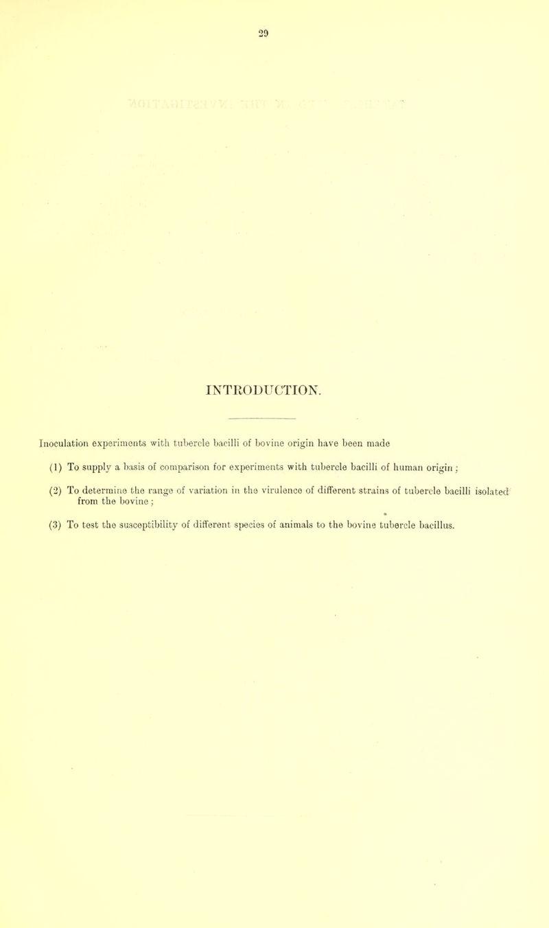 INTRODUCTION. Inoculation experiments witti tubercle bacilli of bovine origin have been made (1) To supply a basis of comparison for experiments with tubercle bacilli of human origin ; (2) To determine the range of variation in the virulence of different strains of tubercle bacilli isolated' from the bovine; (3) To test the suscejjfcibility of different species of animals to the bovine tubercle bacillus.