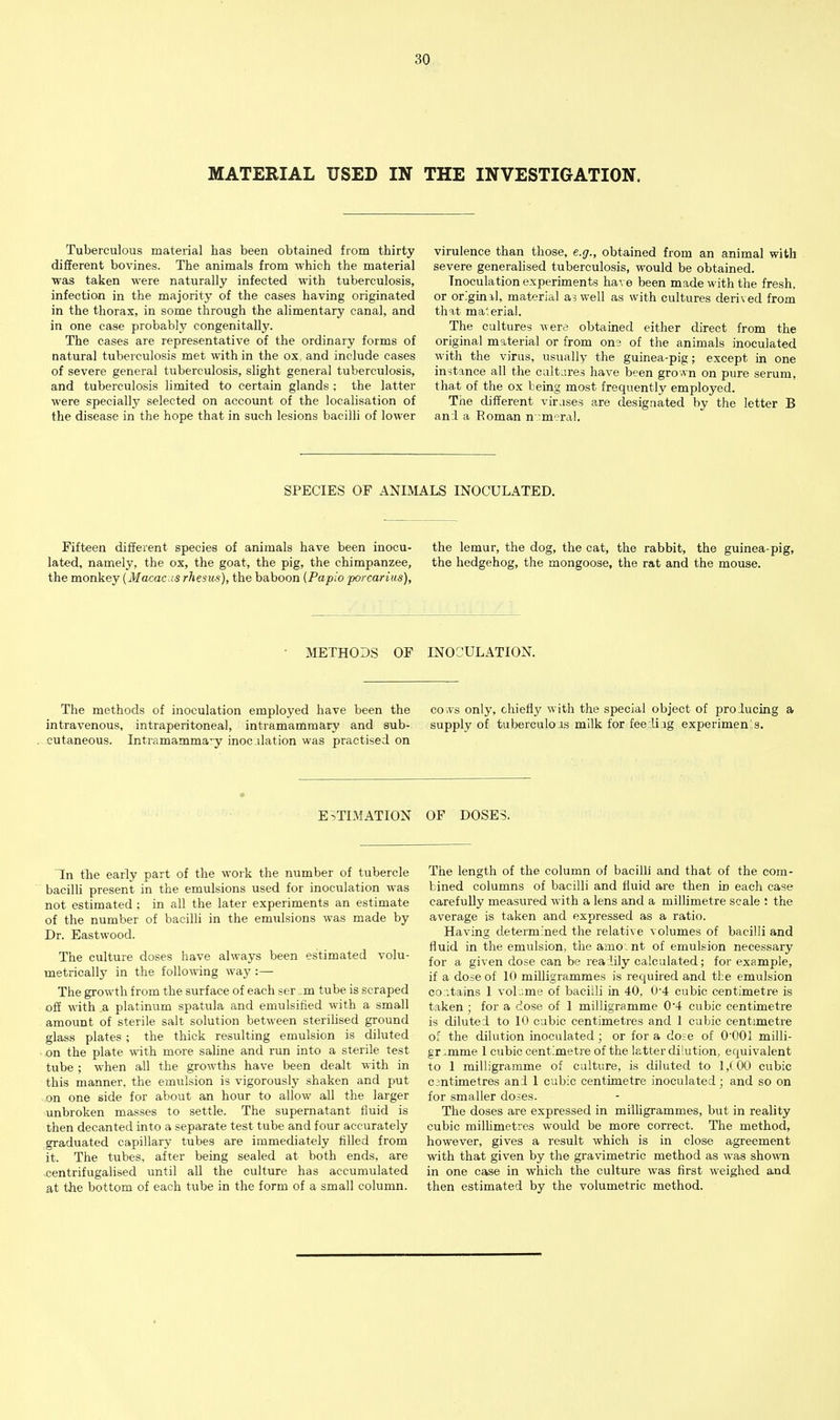 MATERIAL USED IN THE INVESTIGATION. Tuberculous material has been obtained from thirty different bovines. The animals from which the material was taken were naturally infected with tuberculosis, infection in the majority of the cases having originated in the thorax, in some through the alimentary canal, and in one case probably congenitally. The cases are representative of the ordinary forms of natural tuberculosis met with in the ox, and include cases of severe general tuberculosis, slight general tuberculosis, and tuberculosis limited to certain glands ; the latter were specially selected on account of the localisation of the disease in the hope that in such lesions bacilli of lower virulence than those, e.g., obtained from an animal with severe generalised tuberculosis, would be obtained. Inoculation experiments have been made with the fresh, or originil, material a? well as with cultures derived from that material. The cultures were obtained either direct from the original material or from ons of the animals inoculated with the virus, usually the guinea-pig; except in one instance all the caltares have been grown on pure serum, that of the ox being most freqiiently employed. The different virases are designated by the letter B an:l a Roman n umeral. SPECIES OF ANIMALS INOCULATED. Fifteen different species of animals have been inocu- lated, namely, the ox, the goat, the pig, the chimpanzee, the monkey {Macac is rhesus), the baboon [Papio porearius). the lemur, the dog, the cat, the rabbit, the guinea-pig, the hedgehog, the mongoose, the rat and the mouse. METHODS OF INOCULATION. The methods of inoculation employed have been the intravenous, intraperitoneal, intramammary and sub- cutaneous. Intramamma'y inocalation was practised on co vvs only, chiefly with the special object of proiucing a supply of tuberculoas milk for fee Uig experimen's. ESTIMATION OF DOSES. In (he early part of the work the number of tubercle bacilh present in the emulsions used for inoculation was not estimated ; in all the later experiments an estimate of the number of bacilli in the emulsions was made by Dr. Eastwood. The culture doses have always been estimated volu- metrically in the follo\ving way :— The growth from the surface of each ser :m tube is scraped oS with a platinum spatula and emulsified with a small amount of sterile salt solution between sterihsed ground glass plates ; the thick resulting emulsion is diluted on the plate with more saline and run into a sterile test tube ; when all the growths have been dealt with in this manner, the emulsion is vigorously shaken and put on one side for about an hour to allow all the larger unbroken masses to settle. The supernatant fluid is then decanted into a separate test tube and four accurately graduated capillary tubes are immediately filled from it. The tubes, after being sealed at both ends, are centrifugalised until all the culture has accumulated at the bottom of each tube in the form of a small column. The length of the column of bacilli and that of the com- bined columns of bacilli and fluid are then in each case carefully measured with a lens and a millimetre scale : the average is taken and expressed as a ratio. Having determined the relative volumes of bacilli and fluid in the emulsion, the amo-nt of emulsion necessary for a given dose can be rea:lily calculated; for example, if a dose of 10 milligrammes is required and the emulsion co:itains 1 volume of bacilli in 40, 0'4 cubic centimetre is taken ; for a dose of 1 milligramme 0'4 cubic centimetre is diluted to 10 cubic centimetres and 1 cubic centimetre of the dilution inoculated; or for a do;e of O'OOl milli- gr ..mme 1 cubic centimetre of the latter dilution, equivalent to 1 milligramme of culture, is diluted to 1,(00 cubic cantimetres and 1 cubic centimetre inoculated; and so on for smaller doses. The doses are expressed in milhgrammes, but in reality cubic milhmeties would be more correct. The method, however, gives a result which is in close agreement with that given by the gravimetric method as was shown in one case in which the culture was first weighed and then estimated by the volumetric method.