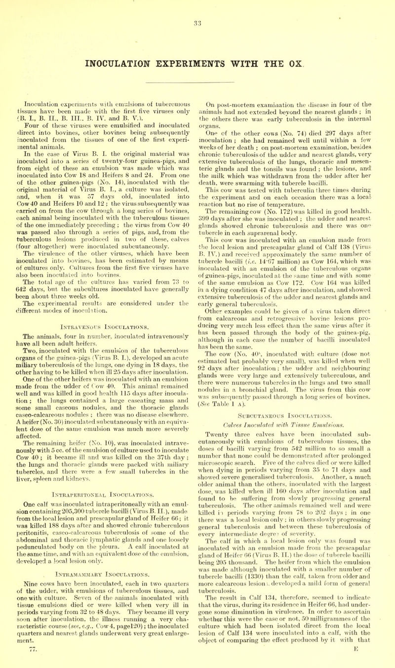 INOCULATION EXPERIMENTS WITH THE OX Inoculation experiments with emulsions of tuberculous tissues have been made with the first five viruses only (B. L, B. IL. B. III.. B. IV. and B. V.). Four of these viruses were emulsified and inoculated direct into bovines, other bovines being subsequently inoculated from the tissues of one of the first experi- mental animals. In the case of Virus B. I. the original material was inoculated into a series of twenty-four guinea-pigs, and from eight of these an emulsion was made which was inoculated into Cow 18 and Heifers 8 and 24. From one of the other guinea-pigs (No. 14), inoculated with the original material of Virus B. I., a culture was isolated, and, when it was 57 days old, inoculated into Cow 40 and Heifers 10 and 12 ; the virus subsequently was carried on from the cow through a long series of bovines, each animal being inoculated with the tuberculous tissues of the one immediately preceding ; the virus from Cow 40 was passed also through a series of pigs, and, from the tuberculous lesions produced in two of these, calves (four altogether) were inoculated subcutaneously. The virulence of the other viruses, which have been inoculated into bovines, has been estimated by means of cultures only. Cultures from the first five viruses have also been inoculated into bovines. The total age of the cultures has varied from 73 to 642 days, but the subcultures inoculated have generally been about three weeks old. The experimental results are considered under the different modes of inoculation. Intravenous Inoculations. The animals, four in number, inoculated intravenously have all been adult heifers. Two, inoculated with the emulsion of the tuberculous organs of the guinea-pigs (Virus B. I.), developed an acute miliary tuberculosis of the lungs, one dying in 18 days, the other having to be killed when ill 25 days after inoculation. One of the other heifers was inoculated with an emulsion made from the udder of C ow 40. This animal remained well and was killed in good health 115 days after inocula- tion ; the lungs contained a large caseating mass and some small caseous nodules, and the thoracic glands caseo-calcareous nodules ; there was no disease elsewhere. A heifer (No. 30) inoculated subcutaneously with an equiva- lent dose of the same emulsion was much more severely affected. The remaining heifer (No. 10), was inoculated intrave- nously with 5 cc. of the emulsion of culture used to inoculate Cow 40 ; it became ill and was killed on the 37th day ; the lungs and thoracic glands were packed with miliary tubercles, and there were a few small tubercles in the liver, spleen and kidneys. Intraperitoneal Inoculations. One calf was inoculated intraperitoneally with an emul- sion containing 205,300 tubercle bacilli (Vii-us B. II.), made from the local lesion and prescapular gland of Heifer 66; it was killed 188 days after and showed chronic tuberculous peritonitis, caseo-calcareous tuberculosis of some of the abdominal and thoracic lymjihatic glands and one loosely pedunculated body on the pleura. A calf inoculated at the same time, and with an equivalent dose of the emulsion, developed a local lesion only. Intramammary Inoculations. Nine cows have been inoculated, each in two quarters of the udder, with emulsions of tuberculous tissues, and one with culture. Seven of the animals inoculated with tissue emulsions died or were killed when very ill in periods varying from 32 to 48 days. They became ill very soon after inoculation, the illness running a very cha- racteristic course {see, e.g.. Cow 4, pager20); the inoculated quarters and nearest glands underwent very great enlarge- ment. 77. On post-mortem examination the disease in four of the animals had not extended beyond the nearest glands ; in the others there was early tuberculosis in the internal organs. One of the other cows (No. 74) died 297 days after inoculation ; she had remained well until within a few weeks of her death ; on post-mortem examination, besides chronic tuberculosis of the udder and nearest glands, very extensive tuberculosis of the lungs, thoracic and mesen- teric glands and the tonsils was found ; the lesions, and. the milk which was withdrawn from the udder after her death, were swarming with tubercle bacilli. This cow was tested with tuberculin three times during the experiment and on each occasion there was a local reaction but no rise of temperature. The remaining cow (No. 172) was killed in good health,. 399 days after she was inoculated ; the udder and nearest glands showed chronic tuberculosis and there was one tubercle in each suprarenal body. This cow was inoculated with an emulsion made from the local lesion and prescapular gland of Calf 138 (Virus B. IV.) and received ajjproximately the same number of tubercle bacilli {i.e. 14-07 milhon) as Cow 164, which was inoculated with an emulsion of the tuberculous organs of guinea-pigs, inoculated at the same time and with some of the same emulsion as Cow 172. Cow 164 was killed in a dying condition 47 days after inoculation, and showed extensive tuberculosis of the udder and nearest glands and early general tuberculosis. Other examples could be given of a virus taken direct from calcareous and retrogressive bovine lesions pro- ducing very much less eiiect than the same virus after it has been passed through the body of the guinea-pig, although in each case the number of bacilli inoculated has been the same. The cow (No. 40\ inoculated with culture (dose not estimated but probably very small), was killed when well 92 days after inoculation ; the udder and neiahboui'ing glands were very large and extensively tuberculous, and there were numerous tubercles in the lungs and two small nodules in a bronchial gland. The virus from this cow was subsequently passed through a long series of bovines. {See Table 1a). Subcutaneous Inoculations. Calves Inoculated toith Tissue Emulsions. Twenty three calves have been inoculated sub- cutaneously with emulsions of tuberculous tissues, the doses of bacilli varying from 542 million to so small a number that none could be demonstrated after prolonged microscopic search. Five of the calves died or were killed when dying in periods varying from 35 to 71 clays and showed severe generalised tuberculosis. Another, a much older animal than the others, inoculated with the largest dose, was killed when ill 160 days after inoculation and found to bf^ suffering from slowly progressing general tuberculosis. The other rviiimals remained well and were killed i i periods varying from 78 to 202 days ; in one there was a local lesion only ; in others slowly progressing general tuberculosis and between these tuberculosis of every intermediate desire? of severity. The calf in which a local lesion only was. found was inoculated with an emulsion made from the prescapular gland of Heifer 66 (Virus B. II.) the dose of tubercle bacilli being 205 thousand. The heifer from which the emulsion was made although inoculated with a smaller number of tubercle bacilli (1330) than the calf, taken from older and more calcareous lesion;. developed a mild form of general tuberculosis. The result in Calf 134, therefore, seemed to indicate that the virus, during its residence in Heifer 66, had under- gone some diminution in virulence. In order to ascertain whether this were the case or not, .50 milligrammes of the culture which had been isolated direct from the local lesion of Calf 134 were inoculated into a calf, with the object of comparing the effect produced by it with that E