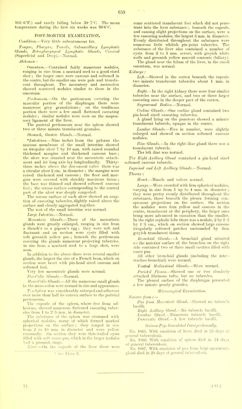 10.5-and rarely falling below 39-7°C. The moan temperature during the first six weeks was 39'6°C. POST-MORTEM EXAMINATION. Condition.—Very little subcutaneous fat. Tongue, Phari/n.v, Tonsils, Submaxillar^/ Lijm.pliatic Glands, Retropharyngeal Lymphatic Glands, Cervical (Superficial and Deep).—Normal. Abdomen : Omentum.—Contained fairly numerous nodules, ranging in size from a mustard seed to a good-sized shot; the larger ones were caseous and softened in the centre, but the smaller one were pale and translu- cent throughout. The mesentery and mesocolon shov/ed scattered nodules similar to those in the omentum. Peritoneum.—On the peritoneum covering the muscular portion of the diaphragm there were numerous grey granulations; on the tendinous portion there were a few small flattened caseating nodules ; similar nodules were seen on the suspen- sory ligament of the liver. The parietal peritoneum near the spleen showed two or three minute translucent granules. Stomach, Gastric Glands.—Normal. *Intestines.—Nine inches from the pylorus the mucous membrane of the small intestine showed an irregular ulcer 7 by 10 mm. with raised rounded thickened margins and thickened caseous base ; the ulcer was situated near the mesenteric attach- ' ment and its long axis lay longitudinally. Thirty- three inches above the ileo-caecal valve there v.-as a circular ulcer 2 cm. in diameter ; the margins were raised thickened and caseous ; the floor and mar- gins were covered with shreddy mucinous tissue ; the base was thinned and showed softened caseous foci; the serous surface corresponding to the central j)art of the ulcer was deeply congested. The serous surface of each ulcer showed an eruj^- tion of caseating tubei'cles, slightly raised above the surface and closely aggregated together. The rest of the small intestine was normal. Large Intestine.—Normal. Mesenteric Glands.—Three of the mesenteric glands were greatly enlarged, ranging in size from a thrush's to a pigeon's egg ; they were soft and fluctuant and on section were cysts filled with soft greenish yellow pus ; beneath the peritoneum covering the glands numerous projecting tubercles, in size from a mustard seed to a large shot, were seen. In addition to the above there were several smaller glands, the largest the size of a French bean, which on section were beset with pin-head sized caseous and softened foci. Very few mesenteric glands were normal. Ileo-Colic Glands.—Normal. 31 eso-Colic Glands.—All the numerous small gLi.nds in the meso-colon -were normal in size and appearance. Ti C Spleen was considerably enlarged and adherent ■ over more than half its convex surface to the parietal ' peritoneum. The capsule of the spleen, where free from ad- hesions, showed numerous flattened caseating tuber- cles from 1 to 2'5 mm. in diameter. The substance of the spleen was crammed i^-ith ; spherical nodules, many of which formed marked projections on the surface ; they ranged in size from 2 to 10 mm. in diameter and were yellow externally. On section they were thin-walled cysts filled with soft caseo-pus, which in the larger nodules had a greenish tinge. Liver. — On the capsule of the liver there were Sec Plate 3. some scattered translucent foci which did not jjcne- trate into the liver substance ; beneath the capsule, and causing slight projections on the surface, were a few caseating nodules, the largest 3 mm. in diameter. Evenly distributed throughout the substance were numerous little whitish pin-point tubercles. The substance of the liver also contained a number of cysts from 2 to 3 mm. across, with greyish white walls and greenish yellow mucoid contents (biliary). The gland near the hilum of the liver, in the small omentum, was normal. Kidneys : Left.—Showed in the cortex beneath the capsule two minute translucent tubercles about 1 mm. in diameter. Right.—In the right kidney there were four similar tubercles near the surface, and two or three larger caseating ones in the deeper part of the cortex. Suprarenal Bodies.—Normal. Coeliac Glands.—One coeliac gland contained two pin-head sized caseating tubercles. A gland lying on the pancreas showed a minute translucent tubercle, opaque in the centre. Lumbar Glands.—Five in number, were slightly enlarged and showed on section softened caseous nodules. Iliac Glands.—In the right iliac gland there was a translucent tubercle. Tha left iliac was normal. The Right A.villary Gland contained a pin-head sized softened caseous tubercle. Inguinal and Left Axillary Glands.—Normal. Thorax : Heart.—Muscle and valves normal. Lungs.—Were crowded with firm spherical nodules, varying in size from 1 up to 4 mm. in diameter ; they were pretty evenly distributed throughout the substance, those beneath the pleura forming con- spicuous projections on the surface. On section the nodules were firm yellow and caseous in the centre, translucent at the periphery, the larger ones being more advanced in caseation than the smaller. In the right cephalic lobe there was a nodule, 2 hy 1 • 5 by 1'5 cm., which on section showed large caseous irregularly softened patches surrounded by firm greyish translucent tissue. Bronchial Glands.—A bronchial gland situated 01 the anterior surface of the bronchus on the right side contained two or three small cavities filled with caseo pus. All other bronchial glands (including the inter- tracheo-bronchial) were normal. Ventral Mediastinal Glands.—Were normal. Parietil Pleura.—Showed one or two slenderly attached fibrinous tufts, but no tubercles. The pleural surface of the diaphragm presented a few minute pearly granules. Microscopical Examina tion. Smears from:— Pus from Mesenteric Gland.—Shov/ed no tubercle- bacilli. Right Axillary Gland.—No tubercle bacilli. Lumbar Gland.—Numerous tubercle bacilli. Pancreatic Gland.—A few tubercle bacilli. Guinea-Pigs Inoculated Intraperitoneally. No. 1065. With emulsion of liver, died in 25 daj-s of general tuberculosis. No. 1066. With emulsion of spleen died in 24 davs of general tuberculosis. No. 1067. With emulsion of pus from large mesenteric gland died in 20 days of general tuberculosis. 4 0 2